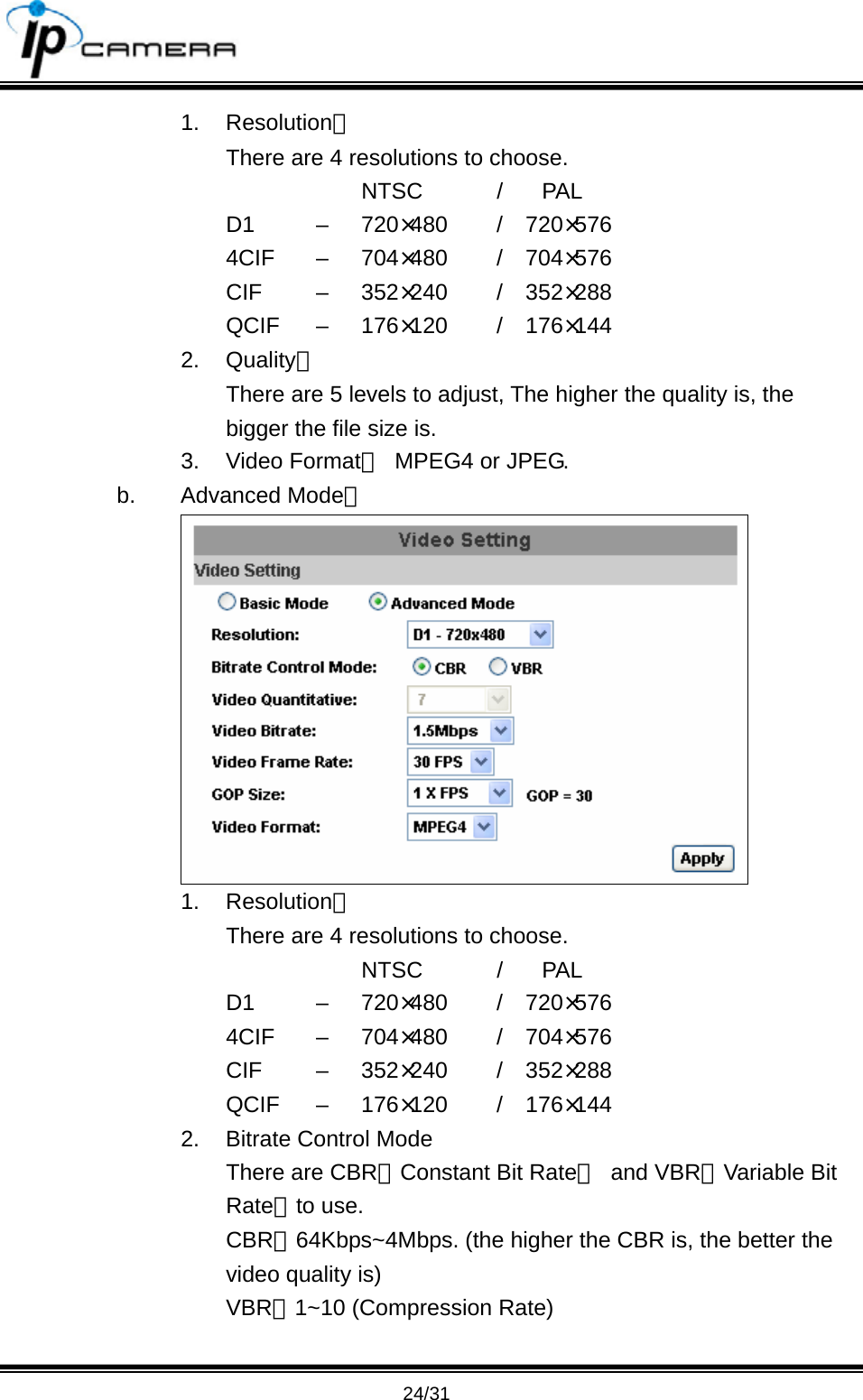                                       24/31 1. Resolution： There are 4 resolutions to choose.      NTSC  / PAL D1   &ndash;  720&times;480   /  720&times;576 4CIF &ndash; 704&times;480   /  704&times;576 CIF   &ndash;  352&times;240   /  352&times;288 QCIF &ndash; 176&times;120   /  176&times;144 2. Quality： There are 5 levels to adjust, The higher the quality is, the bigger the file size is. 3. Video Format：  MPEG4 or JPEG. b. Advanced Mode：  1. Resolution： There are 4 resolutions to choose.      NTSC  / PAL D1   &ndash;  720&times;480   /  720&times;576 4CIF &ndash; 704&times;480   /  704&times;576 CIF   &ndash;  352&times;240   /  352&times;288 QCIF &ndash; 176&times;120   /  176&times;144 2.  Bitrate Control Mode There are CBR﹝Constant Bit Rate﹞ and VBR﹝Variable Bit Rate﹞to use. CBR：64Kbps~4Mbps. (the higher the CBR is, the better the video quality is) VBR：1~10 (Compression Rate)  