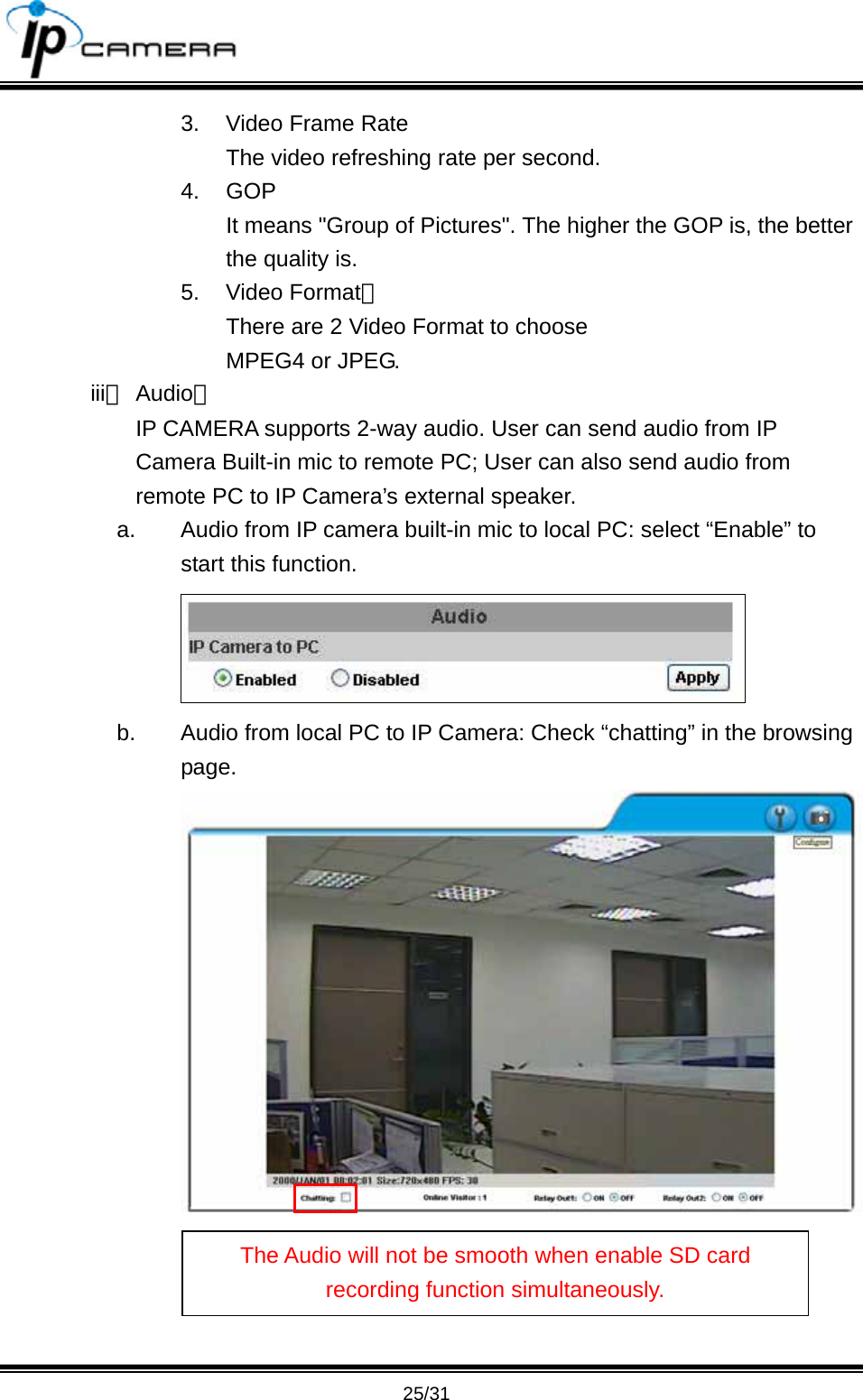                                       25/31 3.  Video Frame Rate The video refreshing rate per second. 4. GOP  It means "Group of Pictures". The higher the GOP is, the better the quality is. 5. Video Format： There are 2 Video Format to choose MPEG4 or JPEG. iii、 Audio： IP CAMERA supports 2-way audio. User can send audio from IP Camera Built-in mic to remote PC; User can also send audio from remote PC to IP Camera&rsquo;s external speaker.   a.  Audio from IP camera built-in mic to local PC: select &ldquo;Enable&rdquo; to start this function.  b.  Audio from local PC to IP Camera: Check &ldquo;chatting&rdquo; in the browsing page. The Audio will not be smooth when enable SD card recording function simultaneously. 