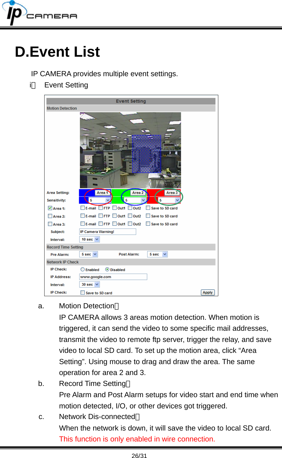                                      26/31 D.Event List IP CAMERA provides multiple event settings. i、 Event Setting  a. Motion Detection： IP CAMERA allows 3 areas motion detection. When motion is triggered, it can send the video to some specific mail addresses, transmit the video to remote ftp server, trigger the relay, and save video to local SD card. To set up the motion area, click &ldquo;Area Setting&rdquo;. Using mouse to drag and draw the area. The same operation for area 2 and 3. b. Record Time Setting： Pre Alarm and Post Alarm setups for video start and end time when motion detected, I/O, or other devices got triggered. c. Network Dis-connected： When the network is down, it will save the video to local SD card. This function is only enabled in wire connection. 