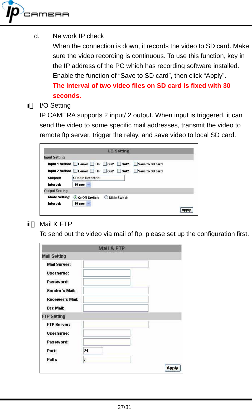                                       27/31 d.  Network IP check When the connection is down, it records the video to SD card. Make sure the video recording is continuous. To use this function, key in the IP address of the PC which has recording software installed. Enable the function of &ldquo;Save to SD card&rdquo;, then click &ldquo;Apply&rdquo;. The interval of two video files on SD card is fixed with 30 seconds. ii、 I/O Setting IP CAMERA supports 2 input/ 2 output. When input is triggered, it can send the video to some specific mail addresses, transmit the video to remote ftp server, trigger the relay, and save video to local SD card.  iii、 Mail &amp; FTP To send out the video via mail of ftp, please set up the configuration first.  