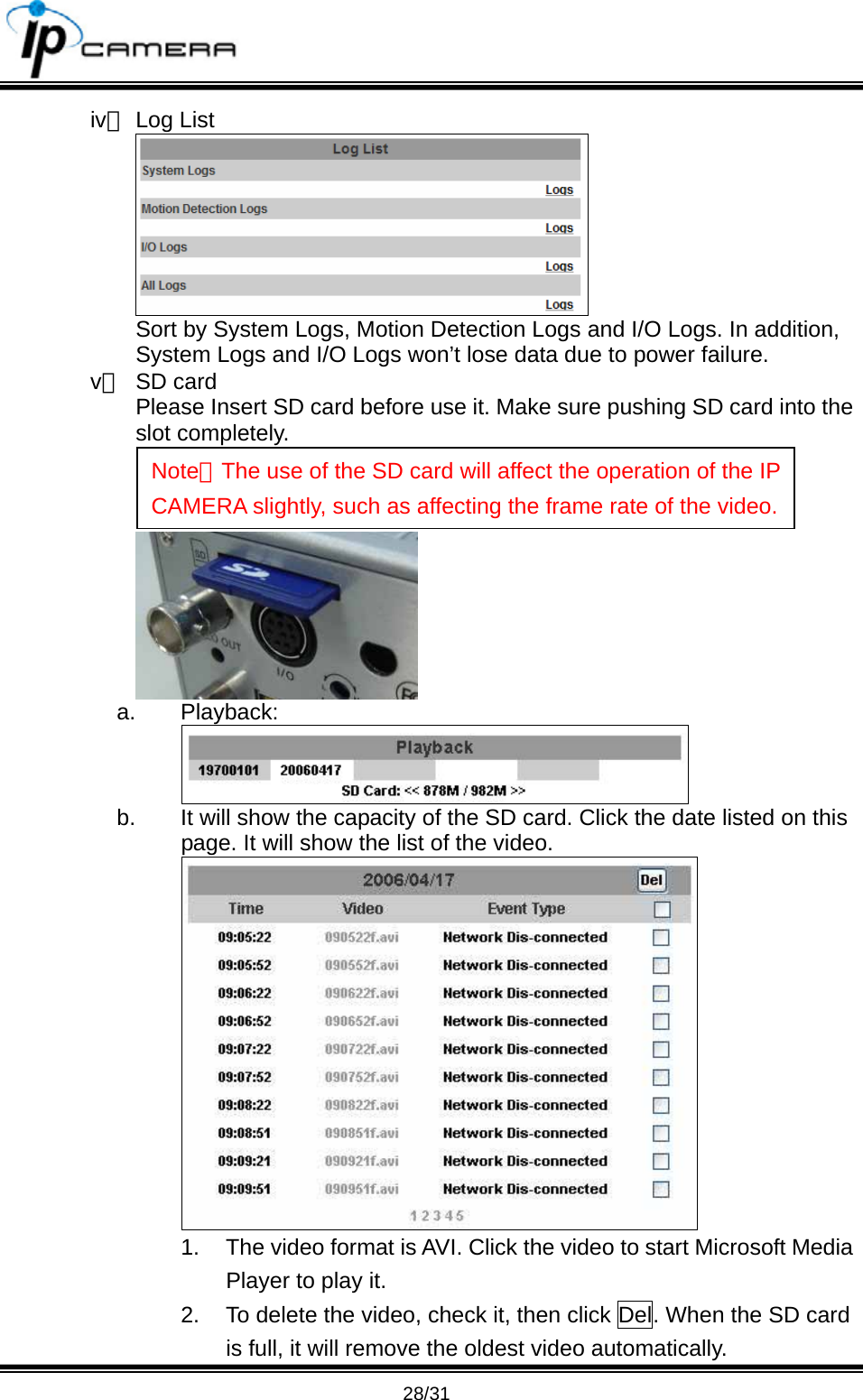                                       28/31 iv、 Log List  Sort by System Logs, Motion Detection Logs and I/O Logs. In addition, System Logs and I/O Logs won&rsquo;t lose data due to power failure. v、 SD card Please Insert SD card before use it. Make sure pushing SD card into the slot completely.   a. Playback:  b.  It will show the capacity of the SD card. Click the date listed on this page. It will show the list of the video.  1.  The video format is AVI. Click the video to start Microsoft Media Player to play it. 2.  To delete the video, check it, then click Del. When the SD card is full, it will remove the oldest video automatically. Note：The use of the SD card will affect the operation of the IP CAMERA slightly, such as affecting the frame rate of the video.