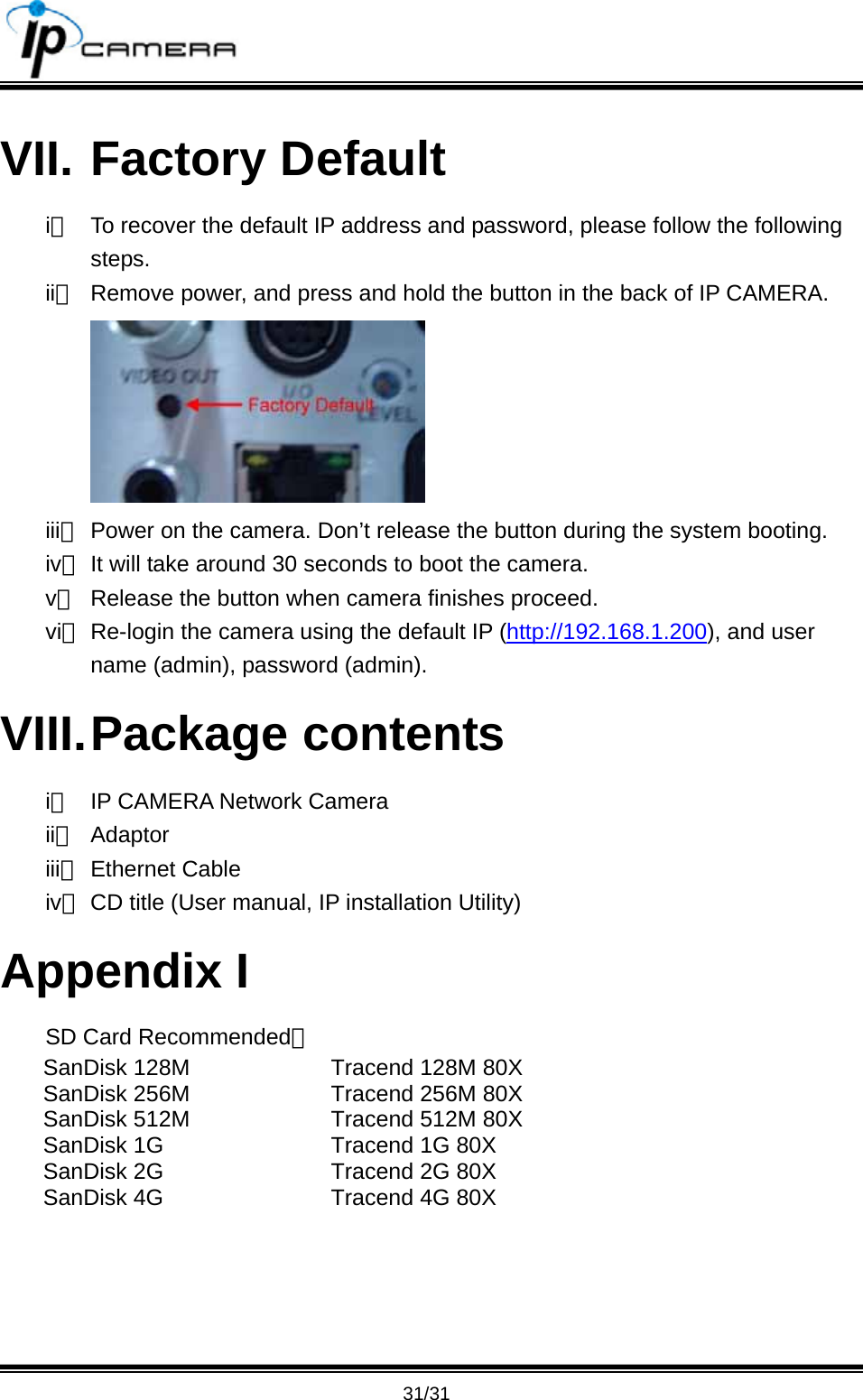                                       31/31 VII. Factory Default i、  To recover the default IP address and password, please follow the following steps. ii、  Remove power, and press and hold the button in the back of IP CAMERA.  iii、 Power on the camera. Don&rsquo;t release the button during the system booting. iv、 It will take around 30 seconds to boot the camera. v、  Release the button when camera finishes proceed. vi、 Re-login the camera using the default IP (http://192.168.1.200), and user name (admin), password (admin). VIII. Package  contents i、  IP CAMERA Network Camera ii、 Adaptor iii、 Ethernet Cable iv、 CD title (User manual, IP installation Utility) Appendix I SD Card Recommended： SanDisk 128M SanDisk 256M SanDisk 512M SanDisk 1G SanDisk 2G SanDisk 4G Tracend 128M 80X Tracend 256M 80X Tracend 512M 80X Tracend 1G 80X   Tracend 2G 80X Tracend 4G 80X  