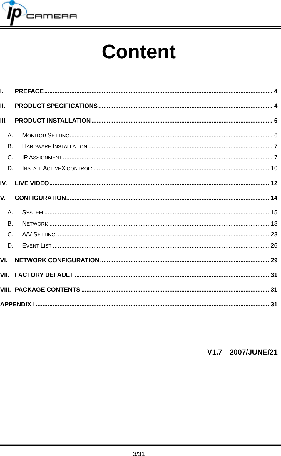                                       3/31 Content  I. PREFACE....................................................................................................................................... 4 II. PRODUCT SPECIFICATIONS....................................................................................................... 4 III. PRODUCT INSTALLATION........................................................................................................... 6 A. MONITOR SETTING........................................................................................................................ 6 B. HARDWARE INSTALLATION ............................................................................................................. 7 C. IP ASSIGNMENT ............................................................................................................................ 7 D. INSTALL ACTIVEX CONTROL:........................................................................................................ 10 IV. LIVE VIDEO.................................................................................................................................. 12 V. CONFIGURATION........................................................................................................................ 14 A. SYSTEM ..................................................................................................................................... 15 B. NETWORK .................................................................................................................................. 18 C. A/V SETTING.............................................................................................................................. 23 D. EVENT LIST ................................................................................................................................26 VI. NETWORK CONFIGURATION.................................................................................................... 29 VII. FACTORY DEFAULT ................................................................................................................... 31 VIII. PACKAGE CONTENTS ............................................................................................................... 31 APPENDIX I .......................................................................................................................................... 31  V1.7  2007/JUNE/21  