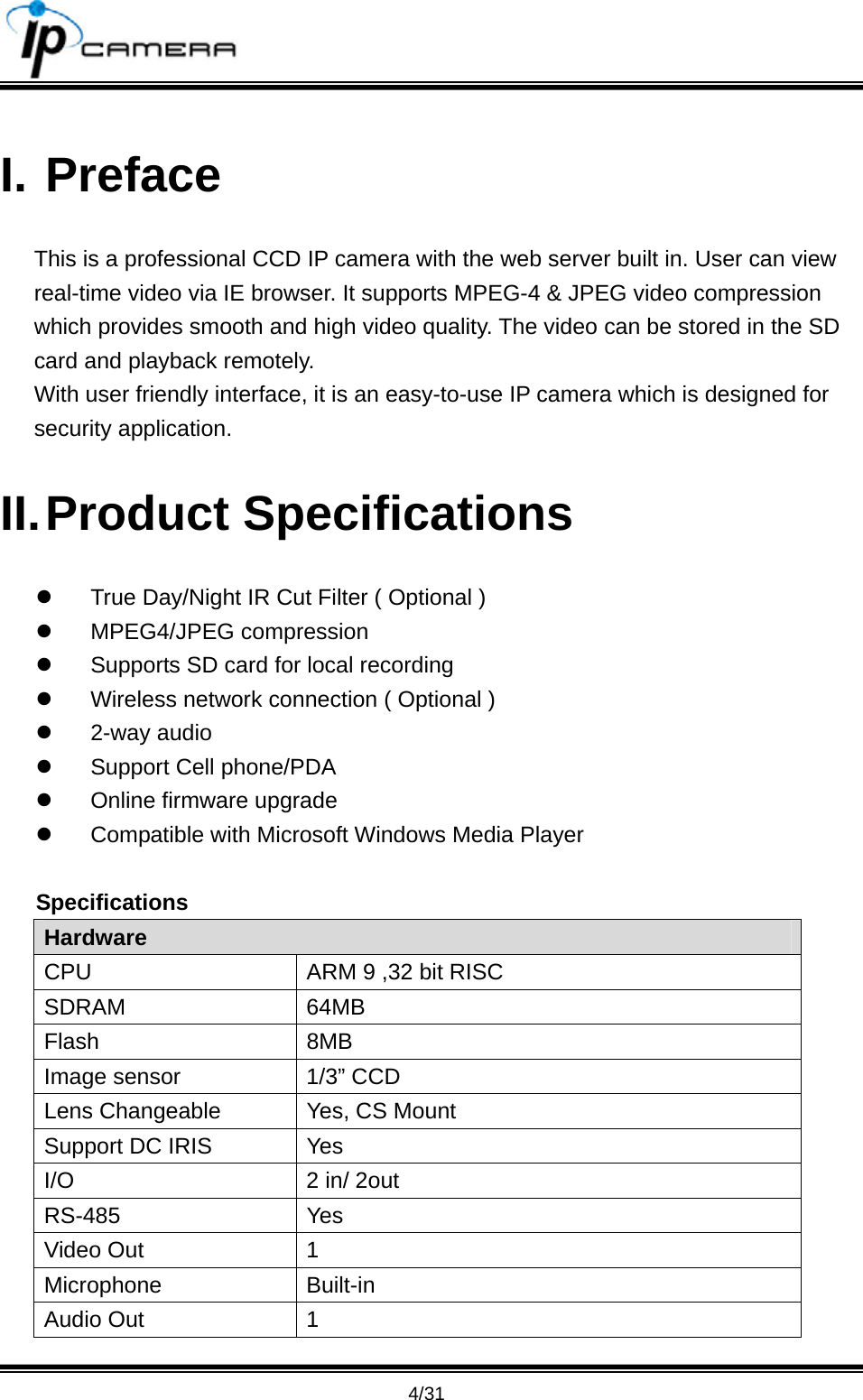                                       4/31 I. Preface This is a professional CCD IP camera with the web server built in. User can view real-time video via IE browser. It supports MPEG-4 &amp; JPEG video compression which provides smooth and high video quality. The video can be stored in the SD card and playback remotely. With user friendly interface, it is an easy-to-use IP camera which is designed for security application.   II. Product  Specifications z  True Day/Night IR Cut Filter ( Optional ) z MPEG4/JPEG compression z  Supports SD card for local recording z  Wireless network connection ( Optional ) z 2-way audio z  Support Cell phone/PDA z  Online firmware upgrade z  Compatible with Microsoft Windows Media Player Specifications Hardware CPU  ARM 9 ,32 bit RISC SDRAM 64MB Flash 8MB Image sensor  1/3&rdquo; CCD Lens Changeable  Yes, CS Mount Support DC IRIS  Yes I/O  2 in/ 2out RS-485 Yes Video Out  1 Microphone Built-in Audio Out  1 