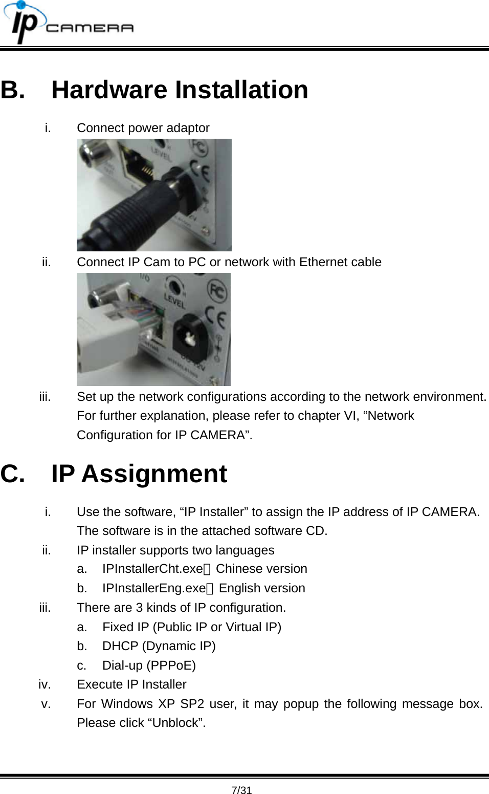                                       7/31 B. Hardware Installation i.  Connect power adaptor  ii.  Connect IP Cam to PC or network with Ethernet cable  iii.  Set up the network configurations according to the network environment. For further explanation, please refer to chapter VI, &ldquo;Network Configuration for IP CAMERA&rdquo;. C. IP Assignment i.  Use the software, &ldquo;IP Installer&rdquo; to assign the IP address of IP CAMERA. The software is in the attached software CD. ii.  IP installer supports two languages a. IPInstallerCht.exe：Chinese version b. IPInstallerEng.exe：English version iii.  There are 3 kinds of IP configuration. a.  Fixed IP (Public IP or Virtual IP) b.  DHCP (Dynamic IP) c. Dial-up (PPPoE) iv.  Execute IP Installer v.  For Windows XP SP2 user, it may popup the following message box. Please click &ldquo;Unblock&rdquo;. 