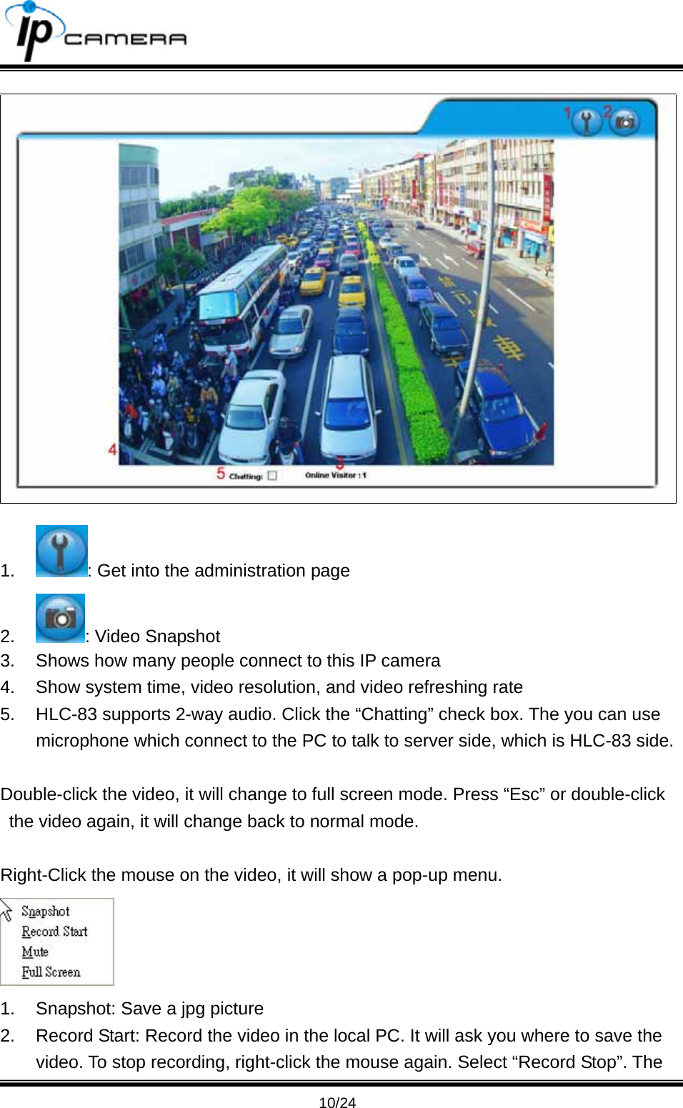                                       10/24  1.  : Get into the administration page 2.  : Video Snapshot 3.  Shows how many people connect to this IP camera 4.  Show system time, video resolution, and video refreshing rate 5.  HLC-83 supports 2-way audio. Click the &ldquo;Chatting&rdquo; check box. The you can use microphone which connect to the PC to talk to server side, which is HLC-83 side.  Double-click the video, it will change to full screen mode. Press &ldquo;Esc&rdquo; or double-click the video again, it will change back to normal mode.    Right-Click the mouse on the video, it will show a pop-up menu.    1.  Snapshot: Save a jpg picture 2.  Record Start: Record the video in the local PC. It will ask you where to save the video. To stop recording, right-click the mouse again. Select &ldquo;Record Stop&rdquo;. The 