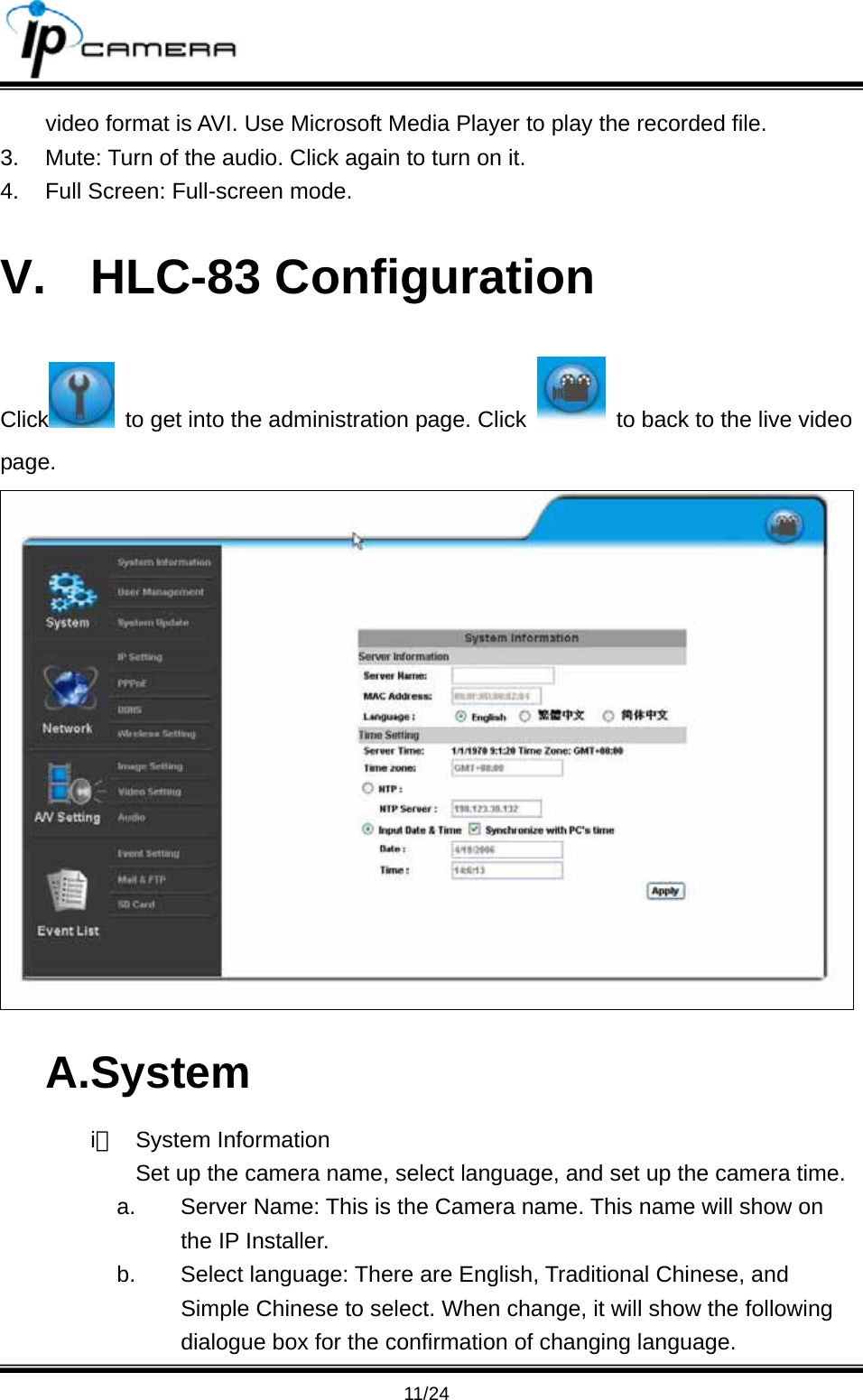                                      11/24 video format is AVI. Use Microsoft Media Player to play the recorded file.   3.  Mute: Turn of the audio. Click again to turn on it.   4.  Full Screen: Full-screen mode. V. HLC-83 Configuration Click   to get into the administration page. Click    to back to the live video page.  A.System i、 System Information Set up the camera name, select language, and set up the camera time. a.  Server Name: This is the Camera name. This name will show on the IP Installer. b.  Select language: There are English, Traditional Chinese, and Simple Chinese to select. When change, it will show the following dialogue box for the confirmation of changing language. 