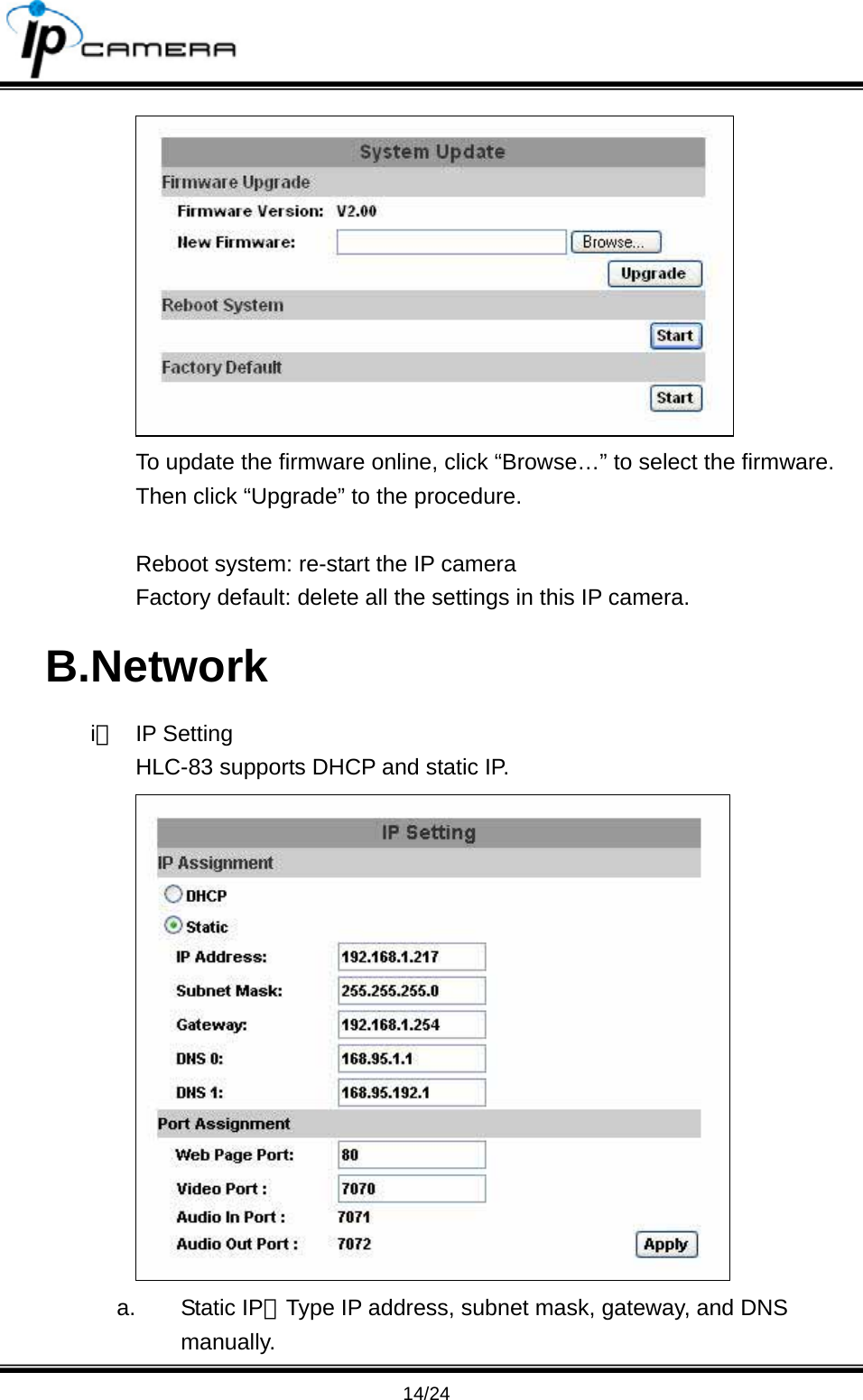                                       14/24  To update the firmware online, click &ldquo;Browse&hellip;&rdquo; to select the firmware. Then click &ldquo;Upgrade&rdquo; to the procedure.  Reboot system: re-start the IP camera Factory default: delete all the settings in this IP camera. B.Network i、 IP Setting HLC-83 supports DHCP and static IP.  a. Static IP：Type IP address, subnet mask, gateway, and DNS manually. 