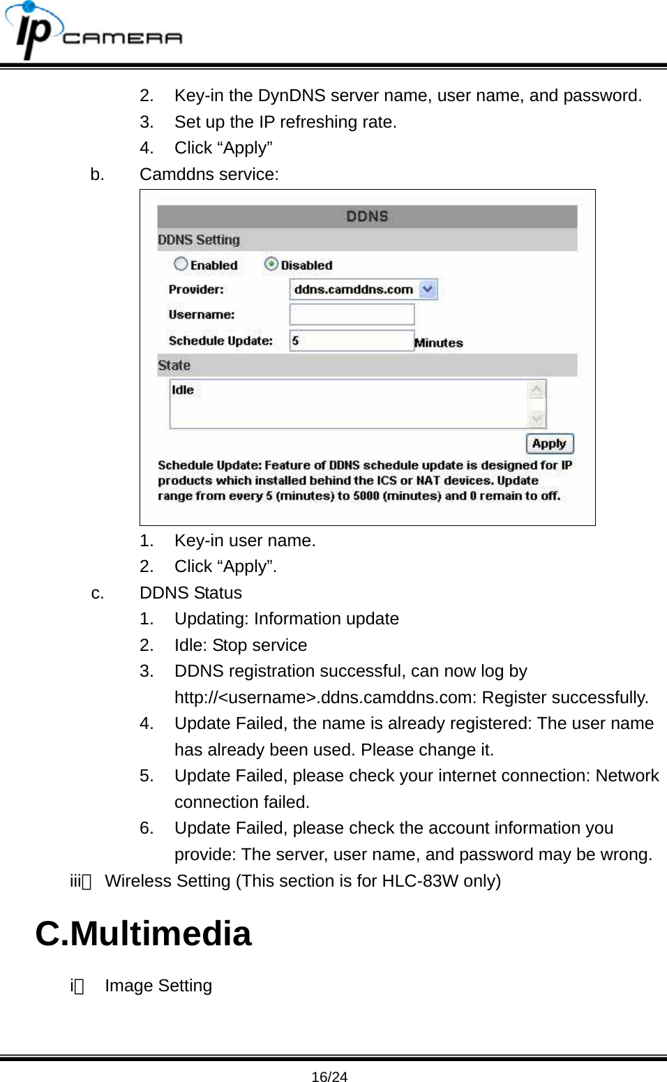                                       16/24 2.  Key-in the DynDNS server name, user name, and password. 3.  Set up the IP refreshing rate. 4. Click &ldquo;Apply&rdquo; b. Camddns service:  1.  Key-in user name. 2. Click &ldquo;Apply&rdquo;. c. DDNS Status 1. Updating: Information update 2.  Idle: Stop service 3.  DDNS registration successful, can now log by http://<username>.ddns.camddns.com: Register successfully.   4.  Update Failed, the name is already registered: The user name has already been used. Please change it. 5.  Update Failed, please check your internet connection: Network connection failed. 6.  Update Failed, please check the account information you provide: The server, user name, and password may be wrong. iii、 Wireless Setting (This section is for HLC-83W only) C.Multimedia i、 Image Setting 