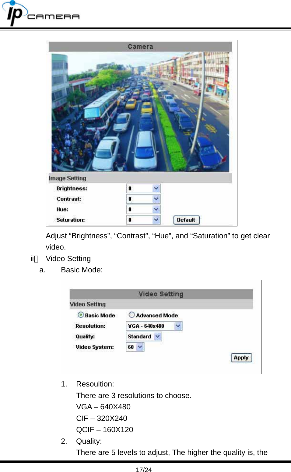                                       17/24  Adjust &ldquo;Brightness&rdquo;, &ldquo;Contrast&rdquo;, &ldquo;Hue&rdquo;, and &ldquo;Saturation&rdquo; to get clear video. ii、 Video Setting a. Basic Mode:  1. Resoultion: There are 3 resolutions to choose. VGA &ndash; 640X480 CIF &ndash; 320X240 QCIF &ndash; 160X120 2. Quality: There are 5 levels to adjust, The higher the quality is, the 