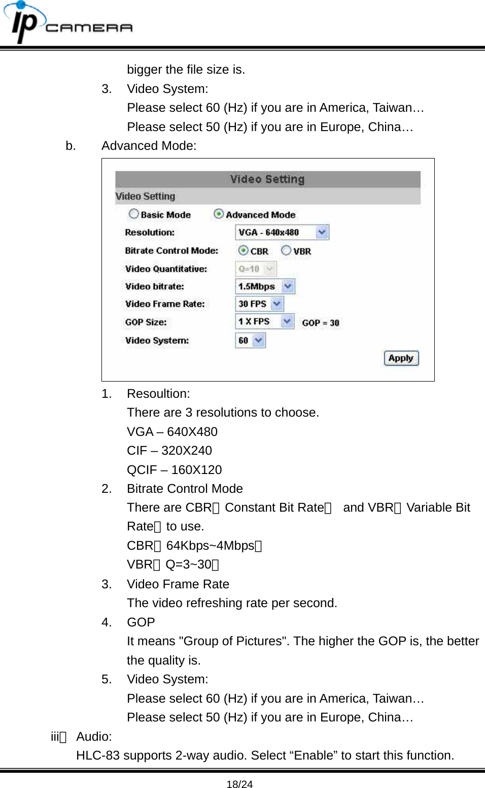                                       18/24 bigger the file size is. 3. Video System: Please select 60 (Hz) if you are in America, Taiwan&hellip; Please select 50 (Hz) if you are in Europe, China&hellip; b. Advanced Mode:  1. Resoultion: There are 3 resolutions to choose. VGA &ndash; 640X480 CIF &ndash; 320X240 QCIF &ndash; 160X120 2.  Bitrate Control Mode There are CBR﹝Constant Bit Rate﹞ and VBR﹝Variable Bit Rate﹞to use. CBR；64Kbps~4Mbps。 VBR：Q=3~30。 3.  Video Frame Rate The video refreshing rate per second. 4. GOP  It means "Group of Pictures". The higher the GOP is, the better the quality is. 5. Video System: Please select 60 (Hz) if you are in America, Taiwan&hellip; Please select 50 (Hz) if you are in Europe, China&hellip; iii、 Audio: HLC-83 supports 2-way audio. Select &ldquo;Enable&rdquo; to start this function. 