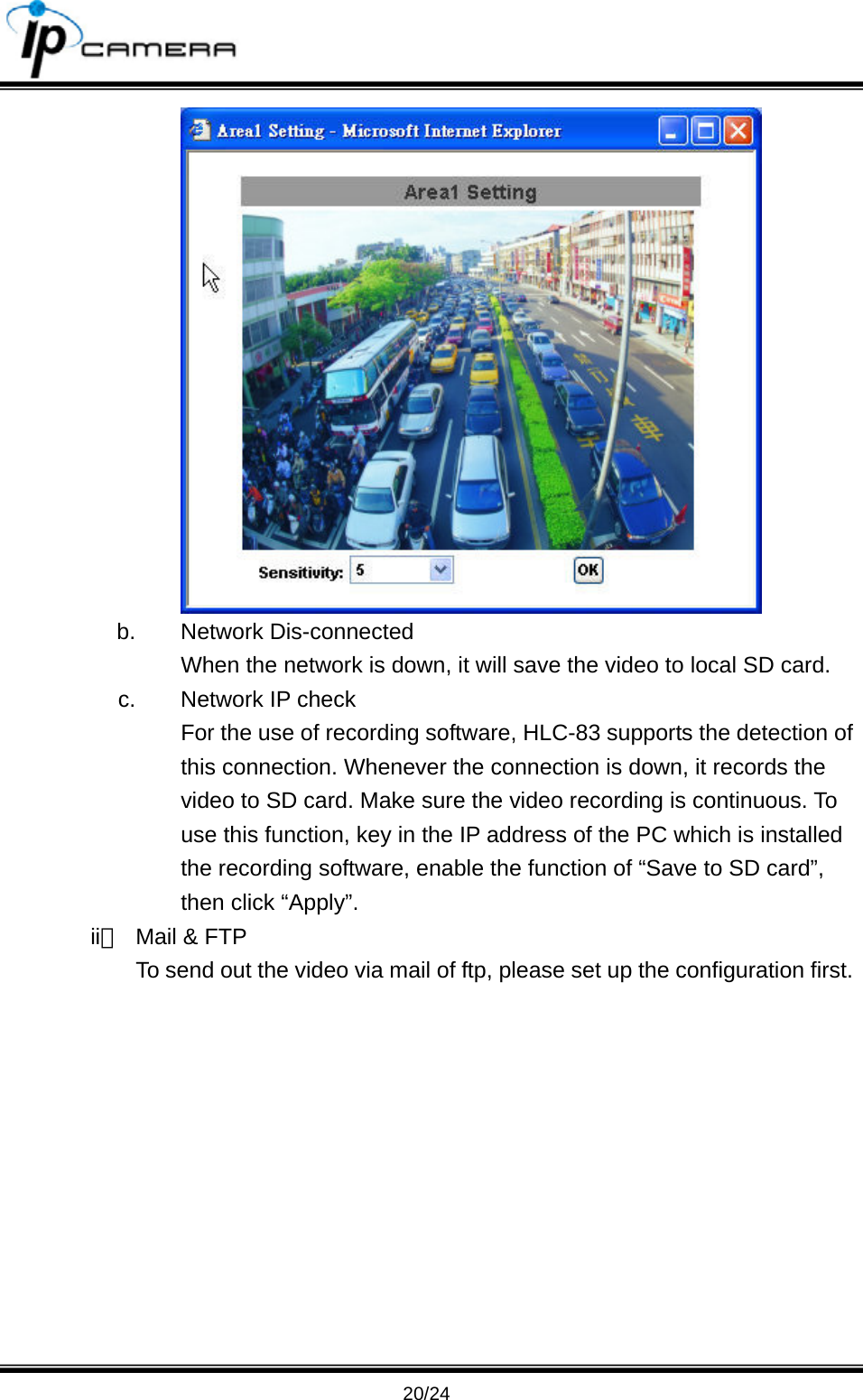                                       20/24  b. Network Dis-connected When the network is down, it will save the video to local SD card. c.  Network IP check For the use of recording software, HLC-83 supports the detection of this connection. Whenever the connection is down, it records the video to SD card. Make sure the video recording is continuous. To use this function, key in the IP address of the PC which is installed the recording software, enable the function of &ldquo;Save to SD card&rdquo;, then click &ldquo;Apply&rdquo;. ii、  Mail &amp; FTP To send out the video via mail of ftp, please set up the configuration first. 