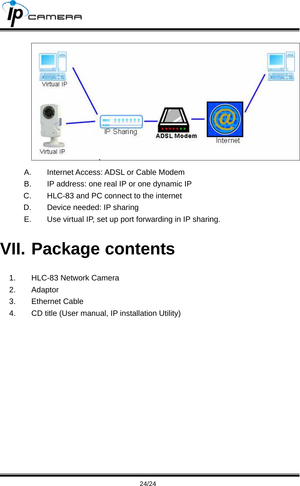                                      24/24  A.  Internet Access: ADSL or Cable Modem B.  IP address: one real IP or one dynamic IP C.  HLC-83 and PC connect to the internet D.  Device needed: IP sharing E.  Use virtual IP, set up port forwarding in IP sharing. VII. Package contents 1.  HLC-83 Network Camera 2. Adaptor 3. Ethernet Cable 4.  CD title (User manual, IP installation Utility) 