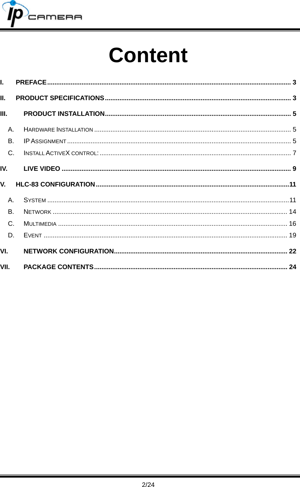                                       2/24 Content I. PREFACE....................................................................................................................................... 3 II. PRODUCT SPECIFICATIONS....................................................................................................... 3 III. PRODUCT INSTALLATION....................................................................................................... 5 A. HARDWARE INSTALLATION ............................................................................................................. 5 B. IP ASSIGNMENT ............................................................................................................................ 5 C. INSTALL ACTIVEX CONTROL:.......................................................................................................... 7 IV. LIVE VIDEO ............................................................................................................................... 9 V. HLC-83 CONFIGURATION...........................................................................................................11 A. SYSTEM ......................................................................................................................................11 B. NETWORK .................................................................................................................................. 14 C. MULTIMEDIA ............................................................................................................................... 16 D. EVENT ....................................................................................................................................... 19 VI. NETWORK CONFIGURATION................................................................................................ 22 VII. PACKAGE CONTENTS........................................................................................................... 24  