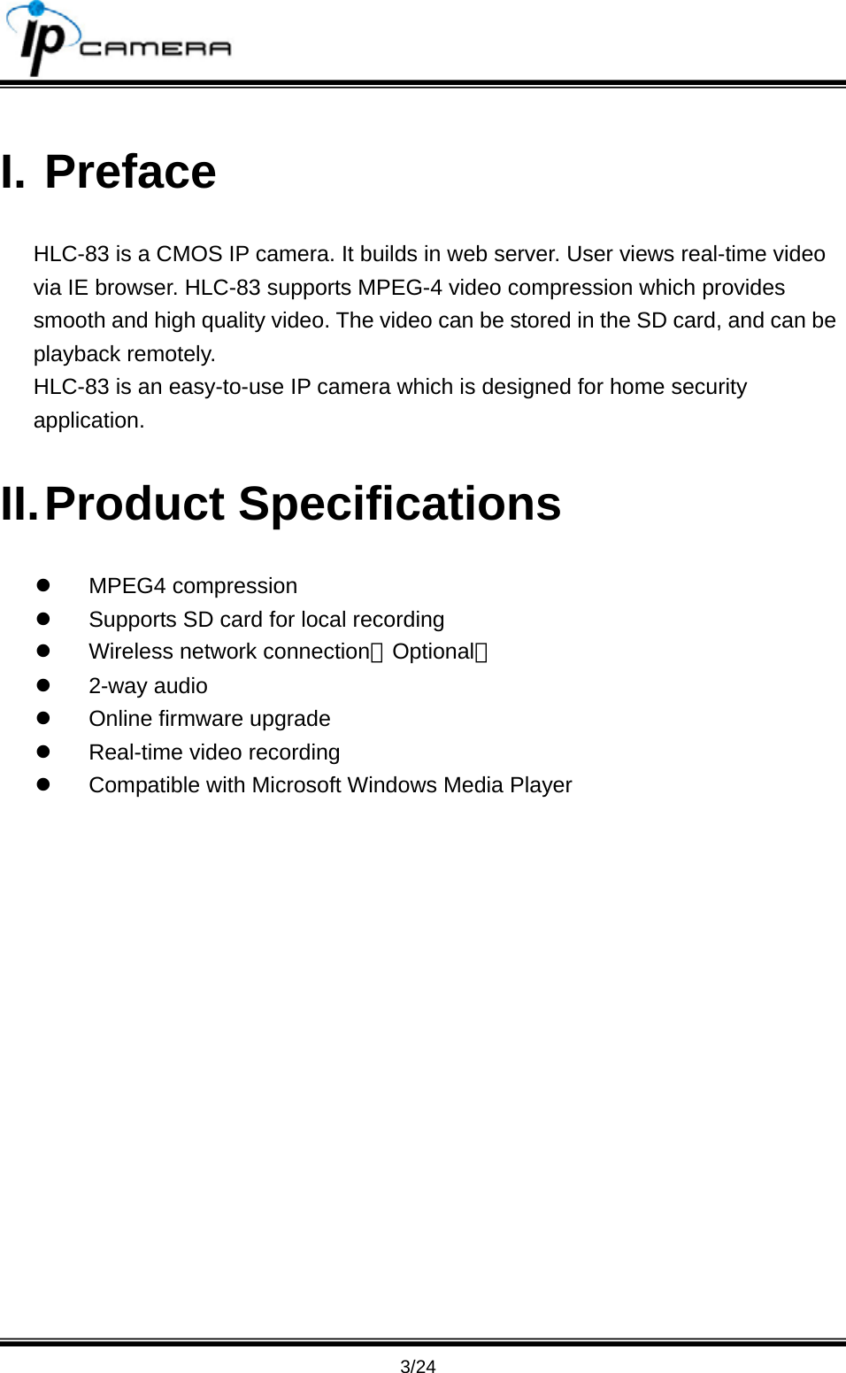                                      3/24 I. Preface HLC-83 is a CMOS IP camera. It builds in web server. User views real-time video via IE browser. HLC-83 supports MPEG-4 video compression which provides smooth and high quality video. The video can be stored in the SD card, and can be playback remotely. HLC-83 is an easy-to-use IP camera which is designed for home security application.  II. Product  Specifications z MPEG4 compression z  Supports SD card for local recording z  Wireless network connection﹝Optional﹞ z 2-way audio z  Online firmware upgrade z  Real-time video recording z  Compatible with Microsoft Windows Media Player 