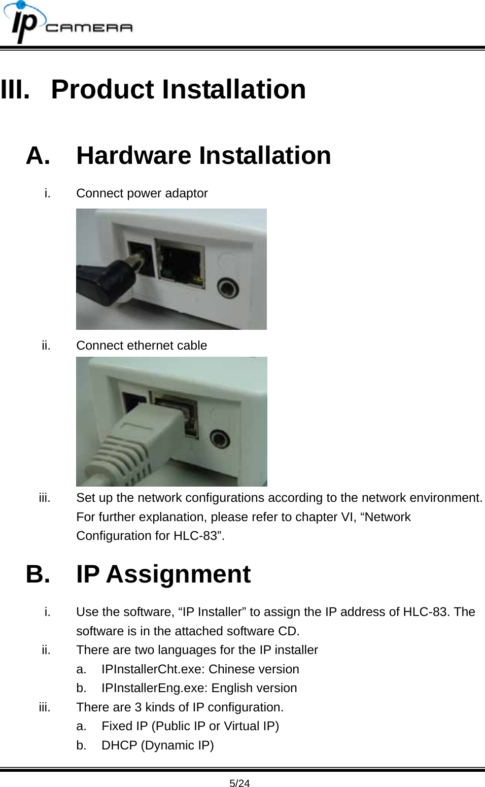                                       5/24 III. Product Installation A. Hardware Installation i.  Connect power adaptor  ii.  Connect ethernet cable  iii.  Set up the network configurations according to the network environment. For further explanation, please refer to chapter VI, &ldquo;Network Configuration for HLC-83&rdquo;. B. IP Assignment i.  Use the software, &ldquo;IP Installer&rdquo; to assign the IP address of HLC-83. The software is in the attached software CD. ii.  There are two languages for the IP installer a.  IPInstallerCht.exe: Chinese version b.  IPInstallerEng.exe: English version iii.  There are 3 kinds of IP configuration. a.  Fixed IP (Public IP or Virtual IP) b.  DHCP (Dynamic IP) 