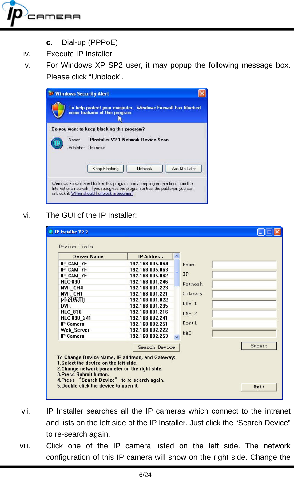                                       6/24 c.  Dial-up (PPPoE) iv.  Execute IP Installer v.  For Windows XP SP2 user, it may popup the following message box. Please click &ldquo;Unblock&rdquo;.  vi.  The GUI of the IP Installer:  vii.  IP Installer searches all the IP cameras which connect to the intranet and lists on the left side of the IP Installer. Just click the &ldquo;Search Device&rdquo; to re-search again. viii.  Click one of the IP camera listed on the left side. The network configuration of this IP camera will show on the right side. Change the 
