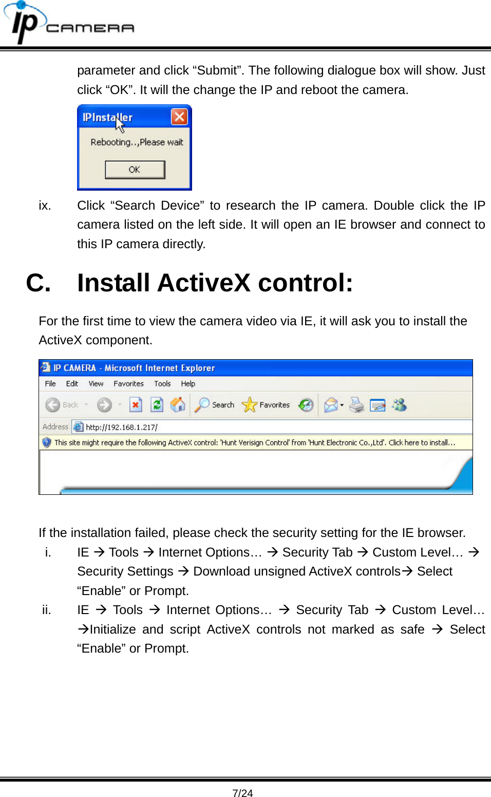                                       7/24 parameter and click &ldquo;Submit&rdquo;. The following dialogue box will show. Just click &ldquo;OK&rdquo;. It will the change the IP and reboot the camera.    ix.  Click &ldquo;Search Device&rdquo; to research the IP camera. Double click the IP camera listed on the left side. It will open an IE browser and connect to this IP camera directly. C. Install ActiveX control: For the first time to view the camera video via IE, it will ask you to install the ActiveX component.   If the installation failed, please check the security setting for the IE browser. i. IE &AElig; Tools &AElig; Internet Options&hellip; &AElig; Security Tab &AElig; Custom Level&hellip; &AElig; Security Settings &AElig; Download unsigned ActiveX controls&AElig; Select &ldquo;Enable&rdquo; or Prompt. ii. IE &AElig; Tools &AElig; Internet Options&hellip; &AElig; Security Tab &AElig; Custom Level&hellip; &AElig;Initialize and script ActiveX controls not marked as safe &AElig; Select &ldquo;Enable&rdquo; or Prompt. 