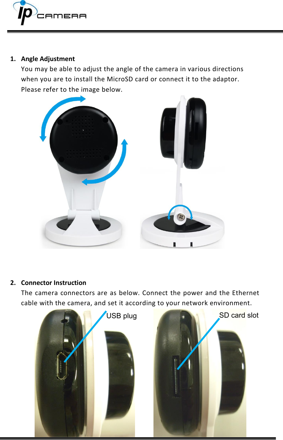      1. Angle Adjustment You may be able to adjust the angle of the camera in various directions when you are to install the MicroSD card or connect it to the adaptor. Please refer to the image below.      2. Connector Instruction The  camera  connectors are as below. Connect  the power  and the  Ethernet cable with the camera, and set it according to your network environment.    SD card slot  USB plug 