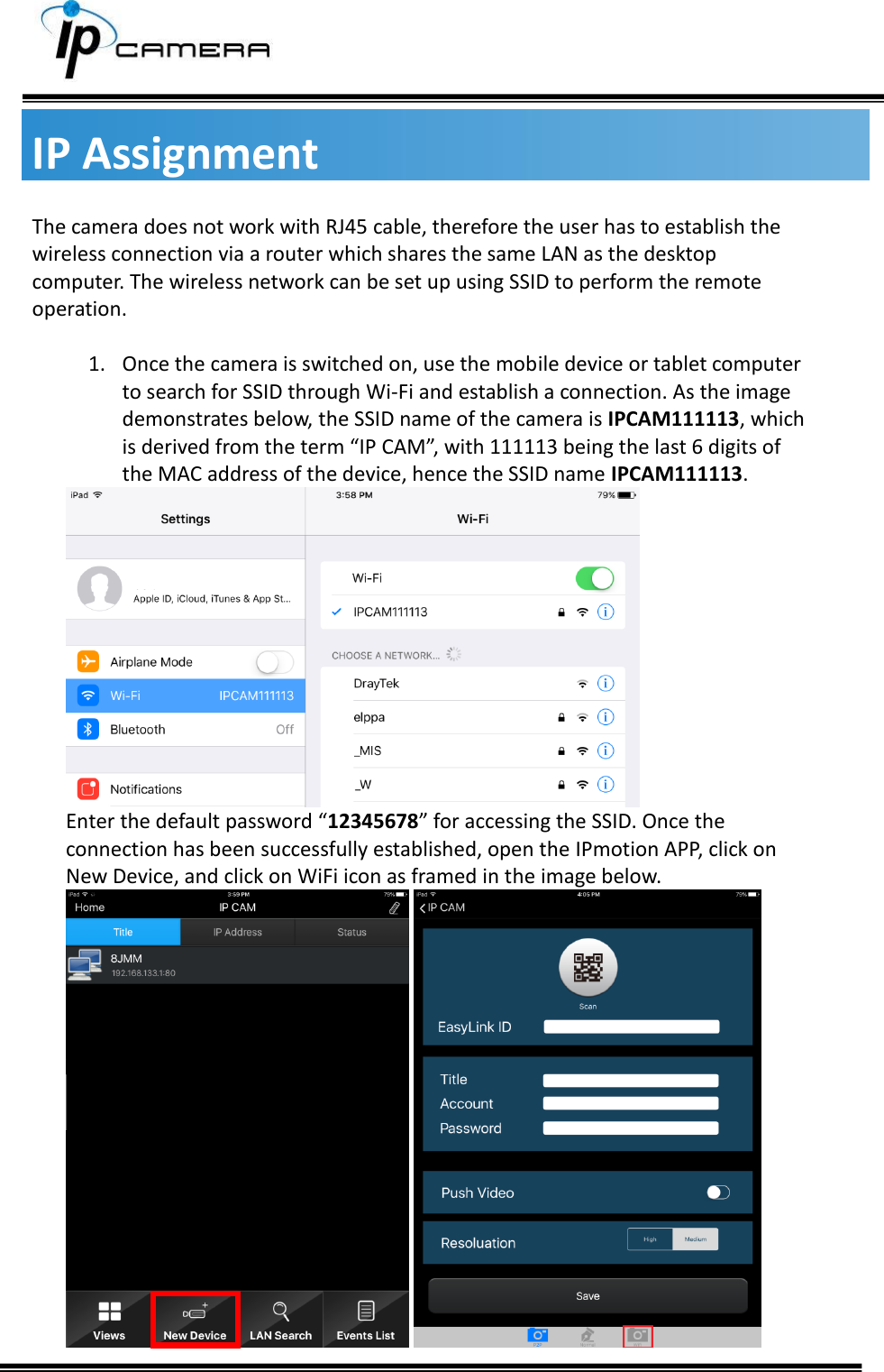     IP Assignment The camera does not work with RJ45 cable, therefore the user has to establish the wireless connection via a router which shares the same LAN as the desktop computer. The wireless network can be set up using SSID to perform the remote operation.   1. Once the camera is switched on, use the mobile device or tablet computer to search for SSID through Wi-Fi and establish a connection. As the image demonstrates below, the SSID name of the camera is IPCAM111113, which is derived from the term &ldquo;IP CAM&rdquo;, with 111113 being the last 6 digits of the MAC address of the device, hence the SSID name IPCAM111113.  Enter the default password &ldquo;12345678&rdquo; for accessing the SSID. Once the connection has been successfully established, open the IPmotion APP, click on New Device, and click on WiFi icon as framed in the image below.    
