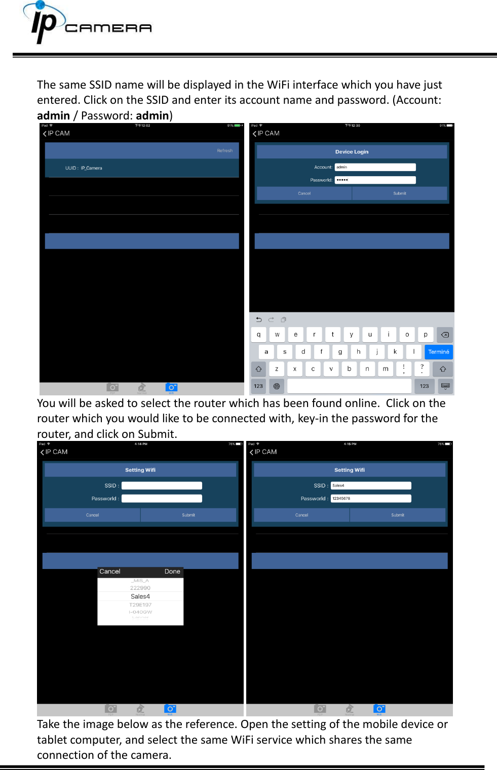      The same SSID name will be displayed in the WiFi interface which you have just entered. Click on the SSID and enter its account name and password. (Account: admin / Password: admin)      You will be asked to select the router which has been found online.  Click on the router which you would like to be connected with, key-in the password for the router, and click on Submit.     Take the image below as the reference. Open the setting of the mobile device or tablet computer, and select the same WiFi service which shares the same connection of the camera.  