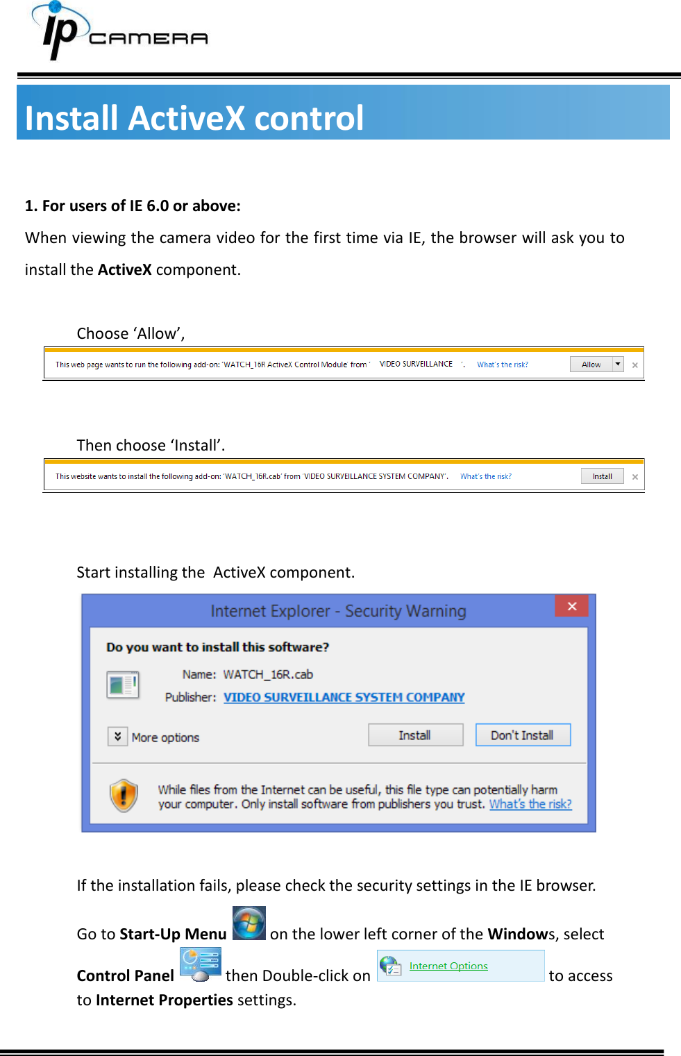     Install ActiveX control  1. For users of IE 6.0 or above:  When viewing the camera video for the first time via IE, the browser will ask you to install the ActiveX component.  Choose &lsquo;Allow&rsquo;,    Then choose &lsquo;Install&rsquo;.    Start installing the  ActiveX component.   If the installation fails, please check the security settings in the IE browser. Go to Start-Up Menu   on the lower left corner of the Windows, select Control Panel   then Double-click on   to access to Internet Properties settings.  