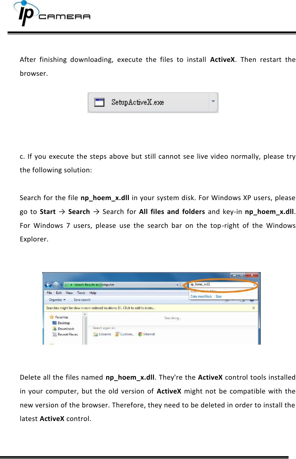      After  finishing  downloading,  execute  the  files  to  install  ActiveX.  Then  restart  the browser.      c.  If  you execute the steps above but  still  cannot  see live video normally, please  try the following solution:  Search for the file np_hoem_x.dll in your system disk. For Windows XP users, please go  to  Start &rarr;  Search &rarr;  Search  for  All  files  and  folders  and  key-in  np_hoem_x.dll. For  Windows  7  users,  please  use  the  search  bar  on  the  top-right  of  the  Windows Explorer.          Delete all the files named np_hoem_x.dll. They're the ActiveX control tools installed in  your  computer,  but  the  old  version  of  ActiveX  might  not  be  compatible  with  the new version of the browser. Therefore, they need to be deleted in order to install the latest ActiveX control.   