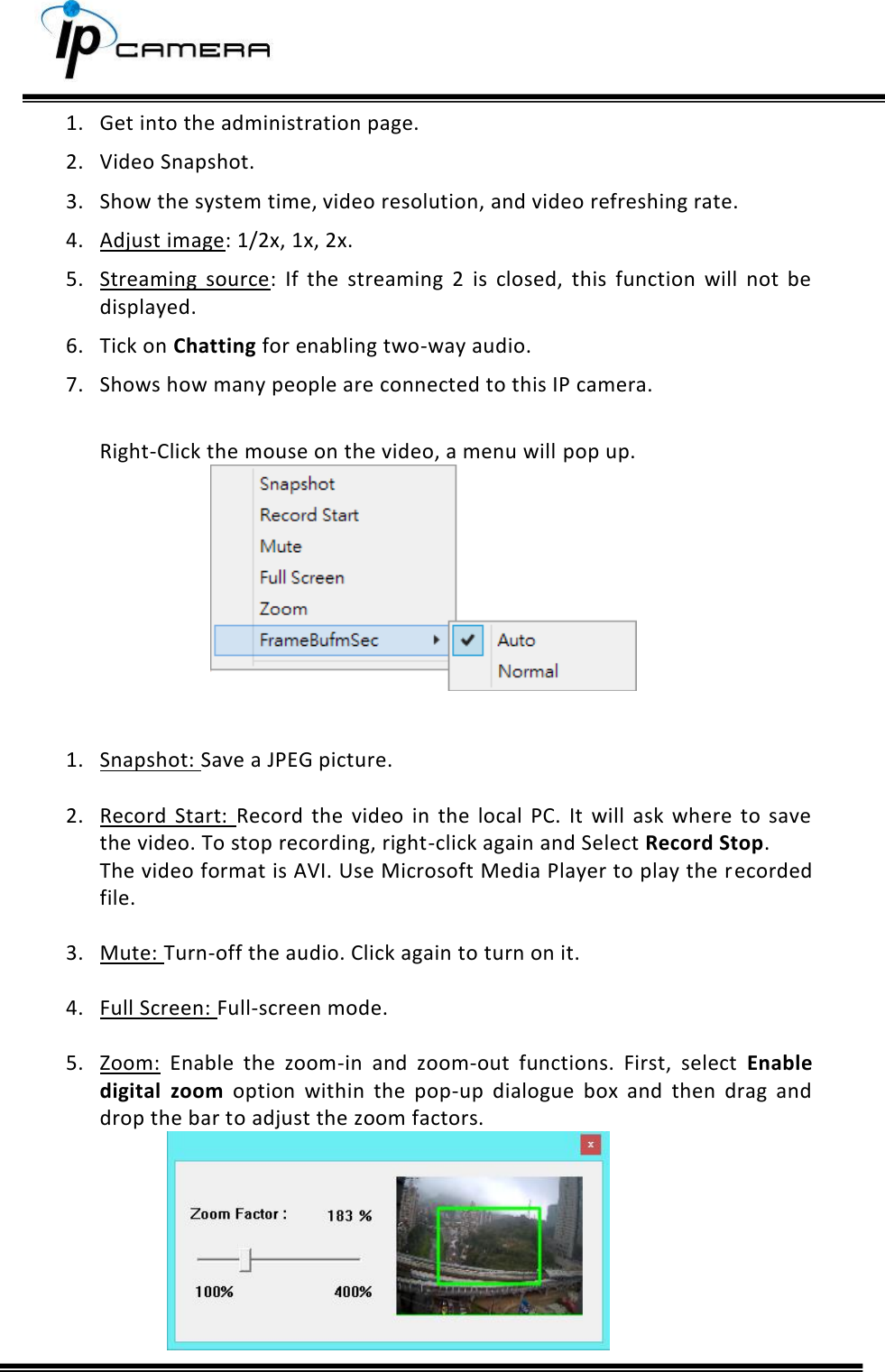     1. Get into the administration page.  2. Video Snapshot.  3. Show the system time, video resolution, and video refreshing rate.  4. Adjust image: 1/2x, 1x, 2x.  5. Streaming  source:  If  the  streaming  2  is  closed,  this  function  will  not  be displayed.  6. Tick on Chatting for enabling two-way audio.  7. Shows how many people are connected to this IP camera.   Right-Click the mouse on the video, a menu will pop up.    1. Snapshot: Save a JPEG picture.  2. Record  Start:  Record  the  video  in  the  local  PC.  It  will  ask  where  to  save the video. To stop recording, right-click again and Select Record Stop. The video format is AVI. Use Microsoft Media Player to play the recorded file.   3. Mute: Turn-off the audio. Click again to turn on it.   4. Full Screen: Full-screen mode.  5. Zoom:  Enable  the  zoom-in  and  zoom-out  functions.  First,  select  Enable digital  zoom  option  within  the  pop-up  dialogue  box  and  then  drag  and drop the bar to adjust the zoom factors.  