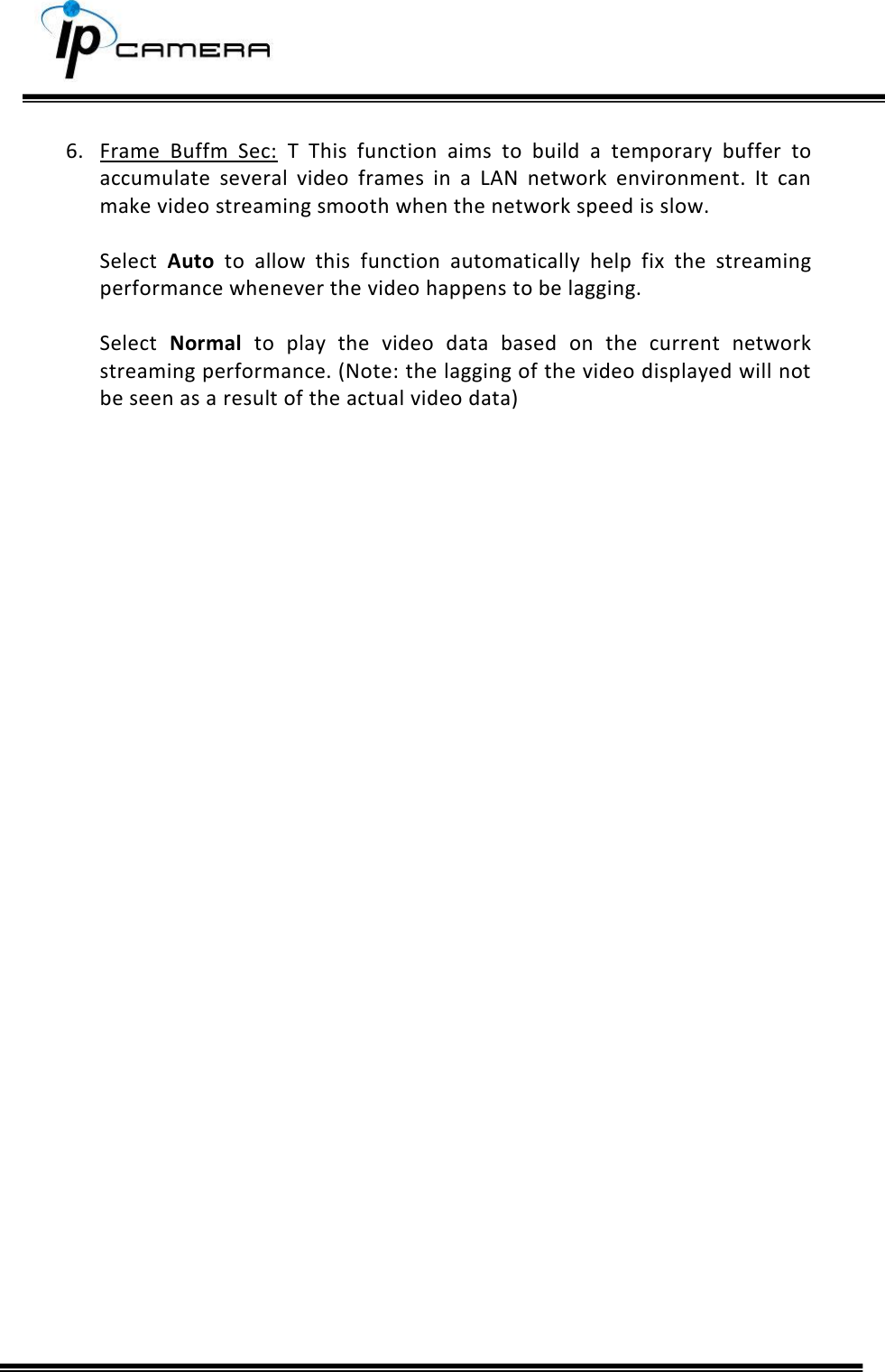      6. Frame  Buffm  Sec:  T This  function  aims  to  build  a  temporary  buffer  to accumulate  several  video  frames  in  a  LAN  network  environment.  It  can make video streaming smooth when the network speed is slow.   Select  Auto  to  allow  this  function  automatically  help  fix  the  streaming performance whenever the video happens to be lagging.   Select  Normal  to  play  the  video  data  based  on  the  current  network streaming performance. (Note: the lagging of the video displayed will not be seen as a result of the actual video data)    