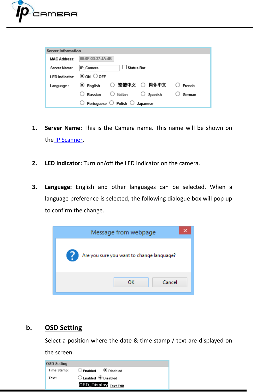        1. Server  Name:  This  is  the  Camera  name.  This  name  will  be  shown  on the IP Scanner.  2. LED Indicator: Turn on/off the LED indicator on the camera.  3. Language:  English  and  other  languages  can  be  selected.  When  a language preference is selected, the following dialogue box will pop up to confirm the change.     b. OSD Setting Select a position where the date &amp; time stamp / text are displayed on the screen.  