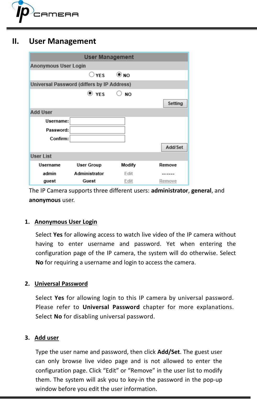     II. User Management  The IP Camera supports three different users: administrator, general, and anonymous user.  1. Anonymous User Login Select Yes for allowing access to watch live video of the IP camera without having  to  enter  username  and  password.  Yet  when  entering  the configuration page  of the IP  camera, the  system will do otherwise. Select No for requiring a username and login to access the camera.  2. Universal Password Select  Yes  for  allowing  login  to  this  IP  camera by  universal  password. Please  refer  to  Universal  Password  chapter  for  more  explanations. Select No for disabling universal password.  3. Add user Type the user name and password, then click Add/Set. The guest user can  only  browse  live  video  page  and  is  not  allowed  to  enter  the configuration page. Click &ldquo;Edit&rdquo; or &ldquo;Remove&rdquo; in the user list to modify them. The system will ask you to key-in the password  in the pop-up window before you edit the user information. 