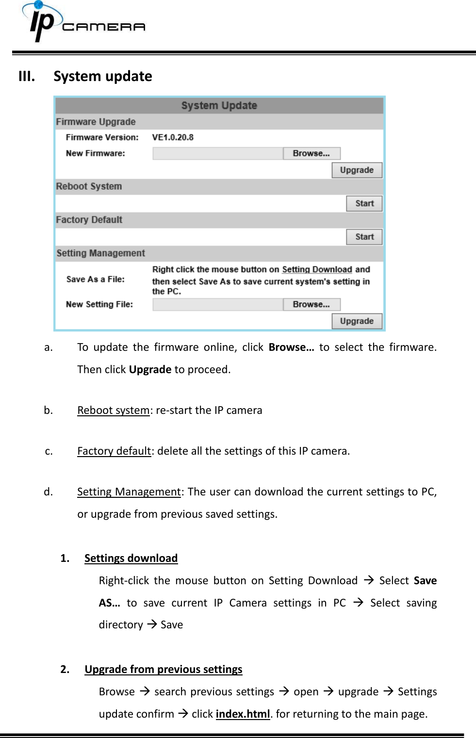     III. System update  a. To  update  the  firmware  online,  click  Browse&hellip;  to  select  the  firmware. Then click Upgrade to proceed.  b. Reboot system: re-start the IP camera  c. Factory default: delete all the settings of this IP camera.  d. Setting Management: The user can download the current settings to PC, or upgrade from previous saved settings.   1. Settings download Right-click  the  mouse  button  on  Setting  Download    Select  Save AS&hellip;  to  save  current  IP  Camera  settings  in  PC    Select  saving directory  Save  2. Upgrade from previous settings Browse  search previous settings  open  upgrade  Settings update confirm  click index.html. for returning to the main page. 