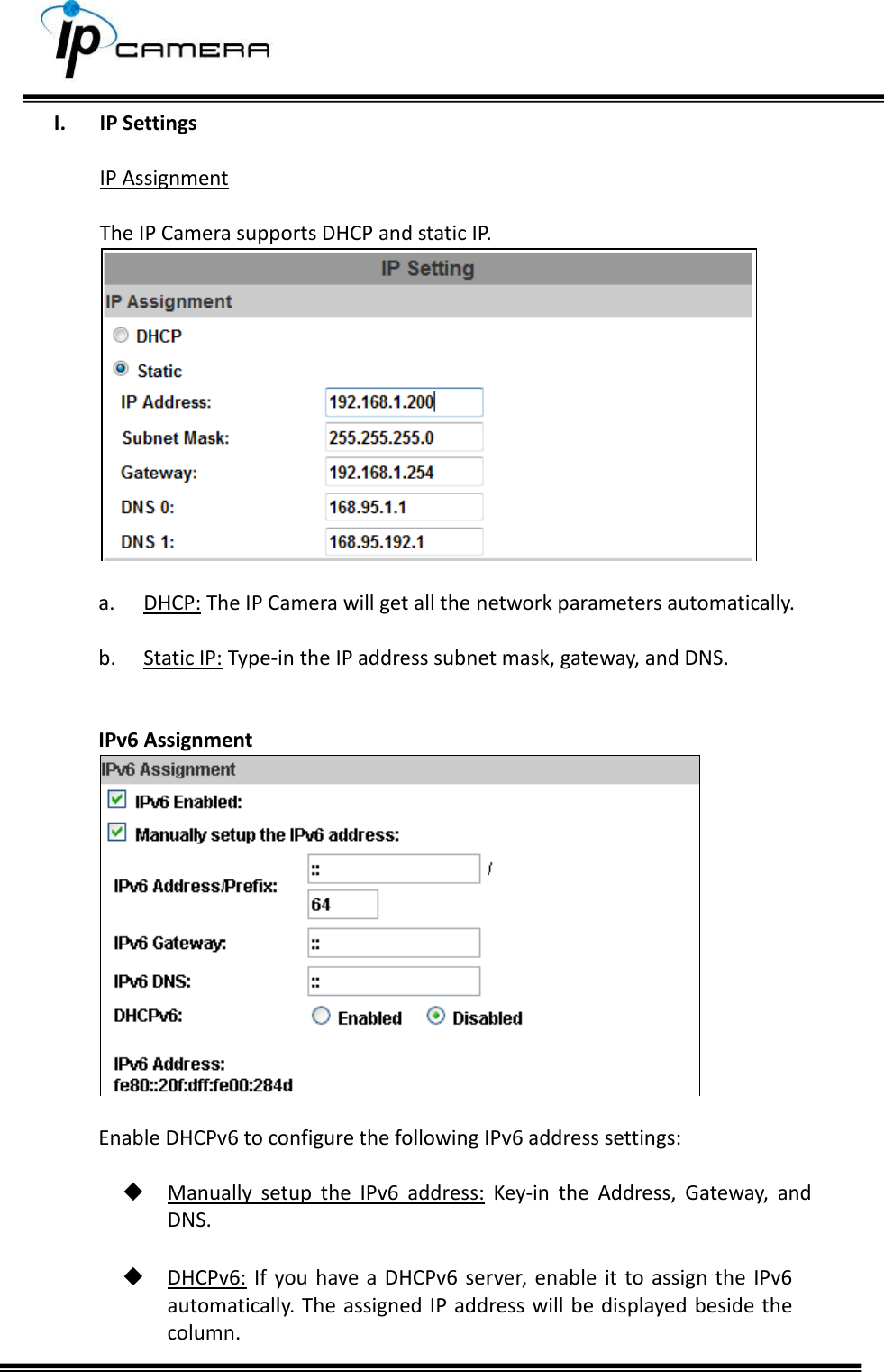     I. IP Settings  IP Assignment  The IP Camera supports DHCP and static IP.   a. DHCP: The IP Camera will get all the network parameters automatically.   b. Static IP: Type-in the IP address subnet mask, gateway, and DNS.   IPv6 Assignment   Enable DHCPv6 to configure the following IPv6 address settings:    Manually  setup  the  IPv6  address:  Key-in  the  Address,  Gateway,  and DNS.   DHCPv6:  If  you have  a DHCPv6  server, enable  it to assign the  IPv6 automatically. The assigned IP address will be displayed beside the column. 