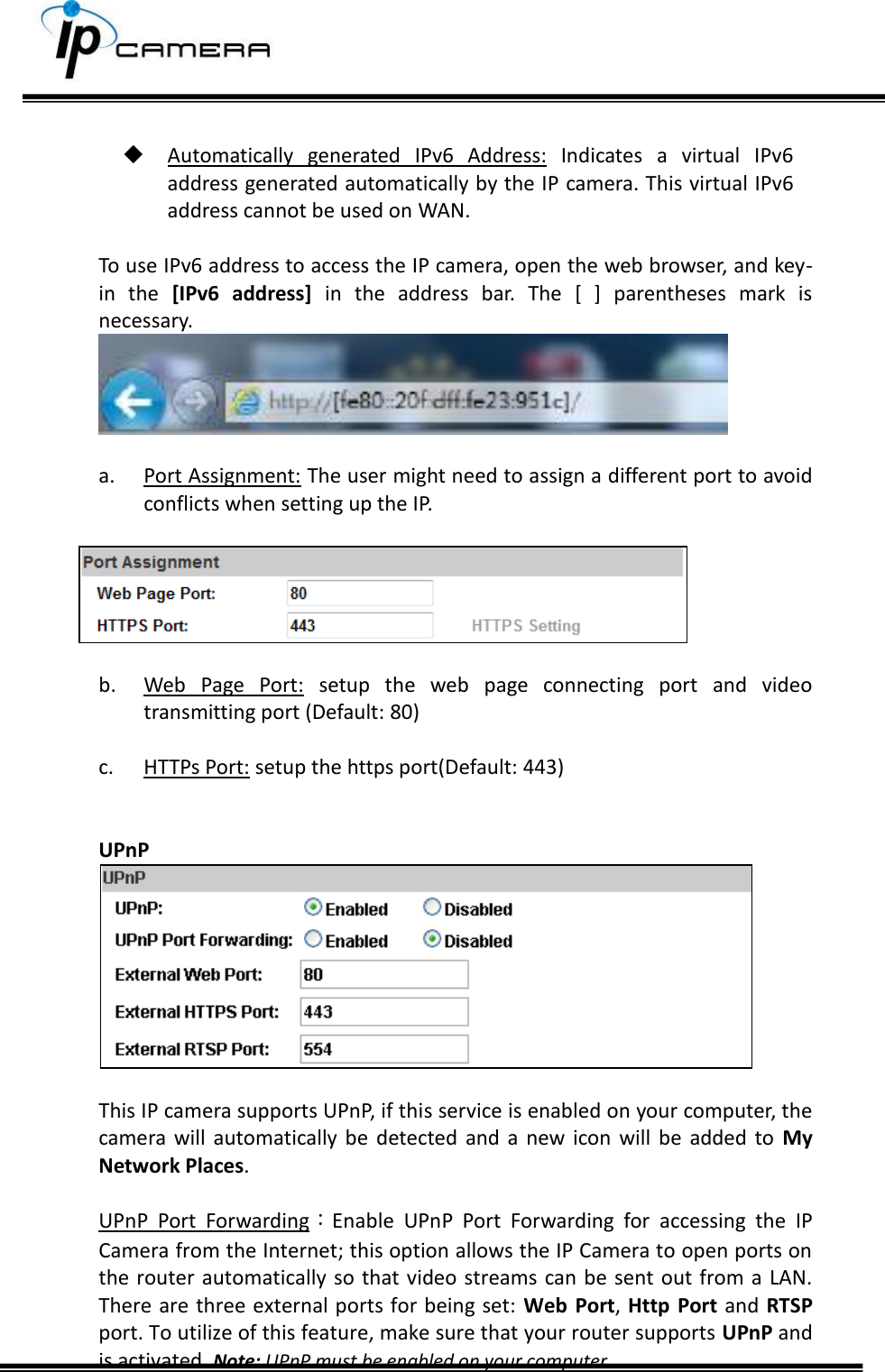       Automatically  generated  IPv6  Address:  Indicates  a  virtual  IPv6 address generated automatically by the IP camera. This virtual IPv6 address cannot be used on WAN.  To use IPv6 address to access the IP camera, open the web browser, and key-in  the  [IPv6  address]  in  the  address  bar.  The  [  ]  parentheses  mark  is necessary.   a. Port Assignment: The user might need to assign a different port to avoid conflicts when setting up the IP.    b. Web  Page  Port:  setup  the  web  page  connecting  port  and  video transmitting port (Default: 80)  c. HTTPs Port: setup the https port(Default: 443)   UPnP   This IP camera supports UPnP, if this service is enabled on your computer, the camera  will automatically  be  detected and a  new  icon  will  be  added to  My Network Places.   UPnP  Port  Forwarding：Enable  UPnP  Port  Forwarding  for  accessing  the  IP Camera from the Internet; this option allows the IP Camera to open ports on the router  automatically so that  video streams can be sent  out from a  LAN. There are three external ports for being set:  Web  Port, Http Port and  RTSP port. To utilize of this feature, make sure that your router supports UPnP and is activated. Note: UPnP must be enabled on your computer.  