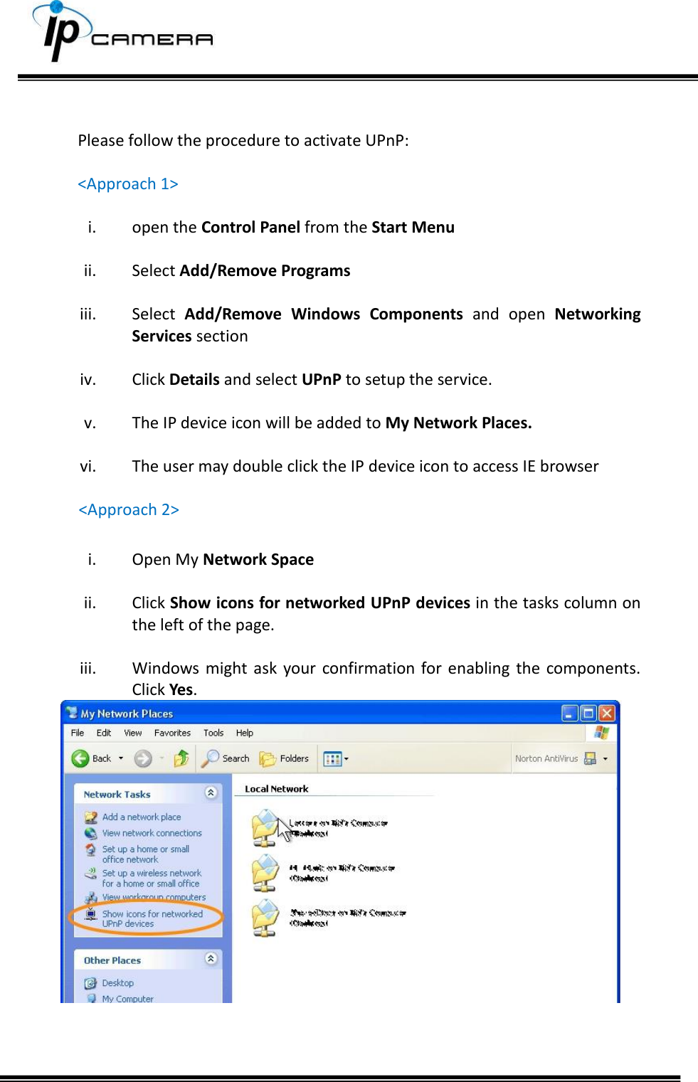       Please follow the procedure to activate UPnP:  <Approach 1>  i. open the Control Panel from the Start Menu  ii. Select Add/Remove Programs  iii. Select  Add/Remove  Windows  Components  and  open  Networking Services section  iv. Click Details and select UPnP to setup the service.  v. The IP device icon will be added to My Network Places.  vi. The user may double click the IP device icon to access IE browser  <Approach 2>  i. Open My Network Space  ii. Click Show icons for networked UPnP devices in the tasks column on the left of the page.   iii. Windows might ask  your confirmation  for  enabling  the  components. Click Yes.     