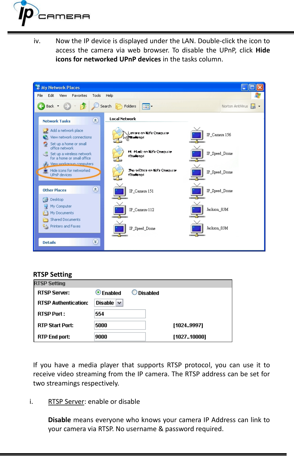     iv. Now the IP device is displayed under the LAN. Double-click the icon to access  the  camera  via  web  browser.  To  disable  the  UPnP,  click  Hide icons for networked UPnP devices in the tasks column.      RTSP Setting    If  you  have  a  media  player  that  supports  RTSP  protocol,  you  can  use  it  to receive video streaming from the IP camera. The RTSP address can be set for two streamings respectively.   i. RTSP Server: enable or disable  Disable means everyone who knows your camera IP Address can link to your camera via RTSP. No username &amp; password required.   