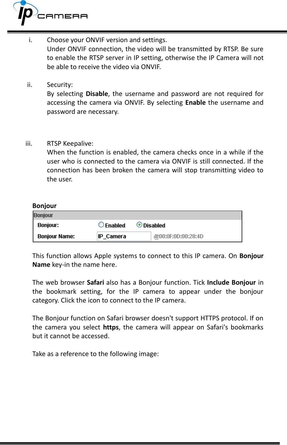     i. Choose your ONVIF version and settings. Under ONVIF connection, the video will be transmitted by RTSP. Be sure to enable the RTSP server in IP setting, otherwise the IP Camera will not be able to receive the video via ONVIF.  ii. Security: By  selecting  Disable,  the  username  and  password  are  not  required for accessing the camera via ONVIF. By selecting Enable the username and password are necessary.   iii. RTSP Keepalive: When the function is enabled, the camera checks once in a while if the user who is connected to the camera via ONVIF is still connected. If the connection has been broken the  camera will stop transmitting video to the user.   Bonjour   This function allows Apple systems to connect to this IP camera. On Bonjour Name key-in the name here.  The web browser Safari also has a Bonjour function. Tick Include Bonjour in the  bookmark  setting,  for  the  IP  camera  to  appear  under  the  bonjour category. Click the icon to connect to the IP camera.  The Bonjour function on Safari browser doesn't support HTTPS protocol. If on the  camera  you  select  https,  the  camera  will  appear  on  Safari's  bookmarks but it cannot be accessed.  Take as a reference to the following image:          