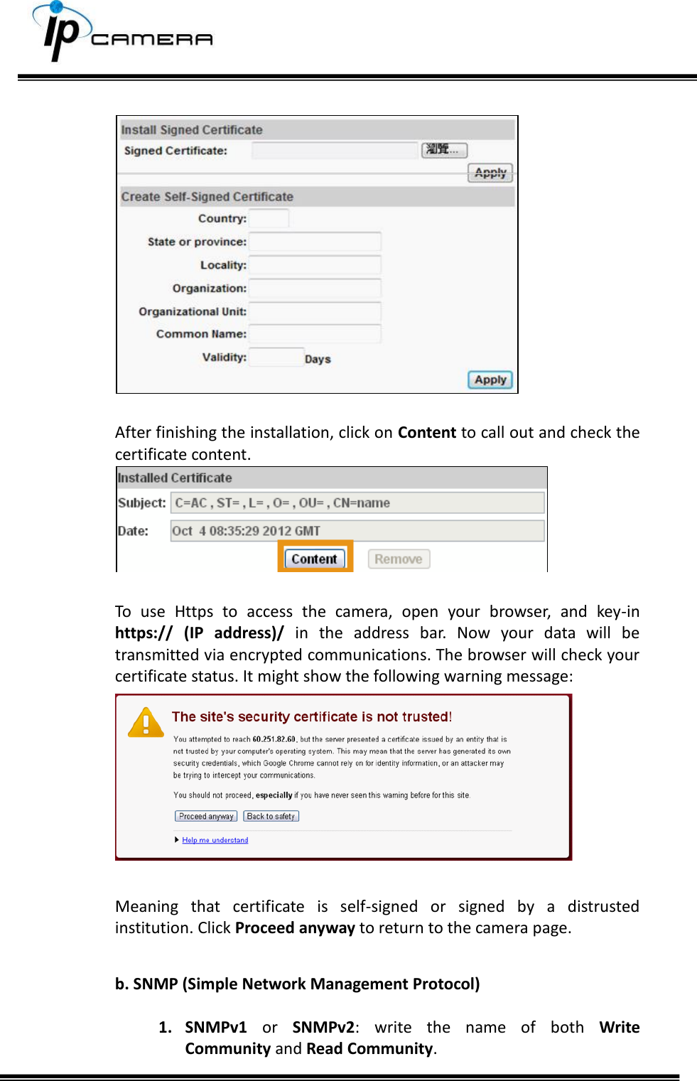        After finishing the installation, click on Content to call out and check the certificate content.   To  use  Https  to  access  the  camera,  open  your  browser,  and  key-in https://  (IP  address)/  in  the  address  bar.  Now  your  data  will  be transmitted via encrypted communications. The browser will check your certificate status. It might show the following warning message:   Meaning  that  certificate  is  self-signed  or  signed  by  a  distrusted institution. Click Proceed anyway to return to the camera page.  b. SNMP (Simple Network Management Protocol)  1. SNMPv1  or  SNMPv2:  write  the  name  of  both  Write Community and Read Community.  