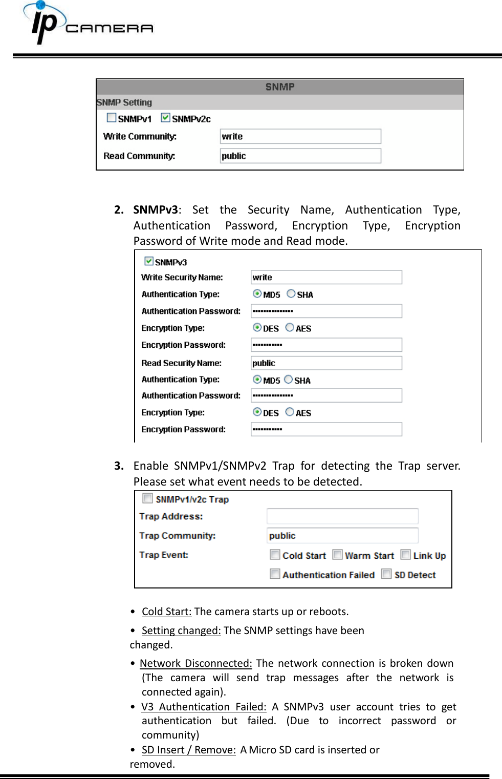         2. SNMPv3:  Set  the  Security  Name,  Authentication  Type, Authentication  Password,  Encryption  Type,  Encryption Password of Write mode and Read mode.   3. Enable  SNMPv1/SNMPv2  Trap  for  detecting  the  Trap  server. Please set what event needs to be detected.   &bull;  Cold Start: The camera starts up or reboots. &bull;  Setting changed: The SNMP settings have been        changed. &bull; Network  Disconnected: The network connection is  broken  down (The  camera  will  send  trap  messages  after  the  network  is connected again). &bull;  V3  Authentication  Failed:  A  SNMPv3  user  account  tries  to  get authentication  but  failed.  (Due  to  incorrect  password  or community) &bull;  SD Insert / Remove:  A Micro SD card is inserted or       removed. 