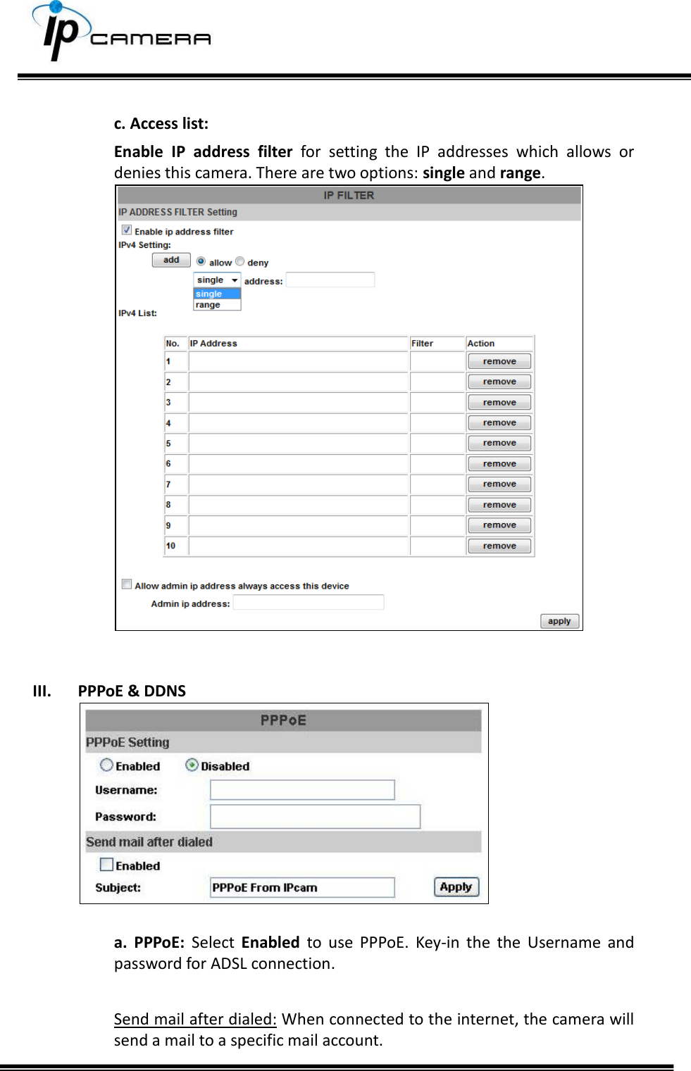      c. Access list:  Enable  IP  address  filter  for  setting  the  IP  addresses  which  allows  or denies this camera. There are two options: single and range.     III. PPPoE &amp; DDNS   a.  PPPoE:  Select  Enabled  to  use  PPPoE.  Key-in  the  the  Username  and password for ADSL connection.   Send mail after dialed: When connected to the internet, the camera will send a mail to a specific mail account.  