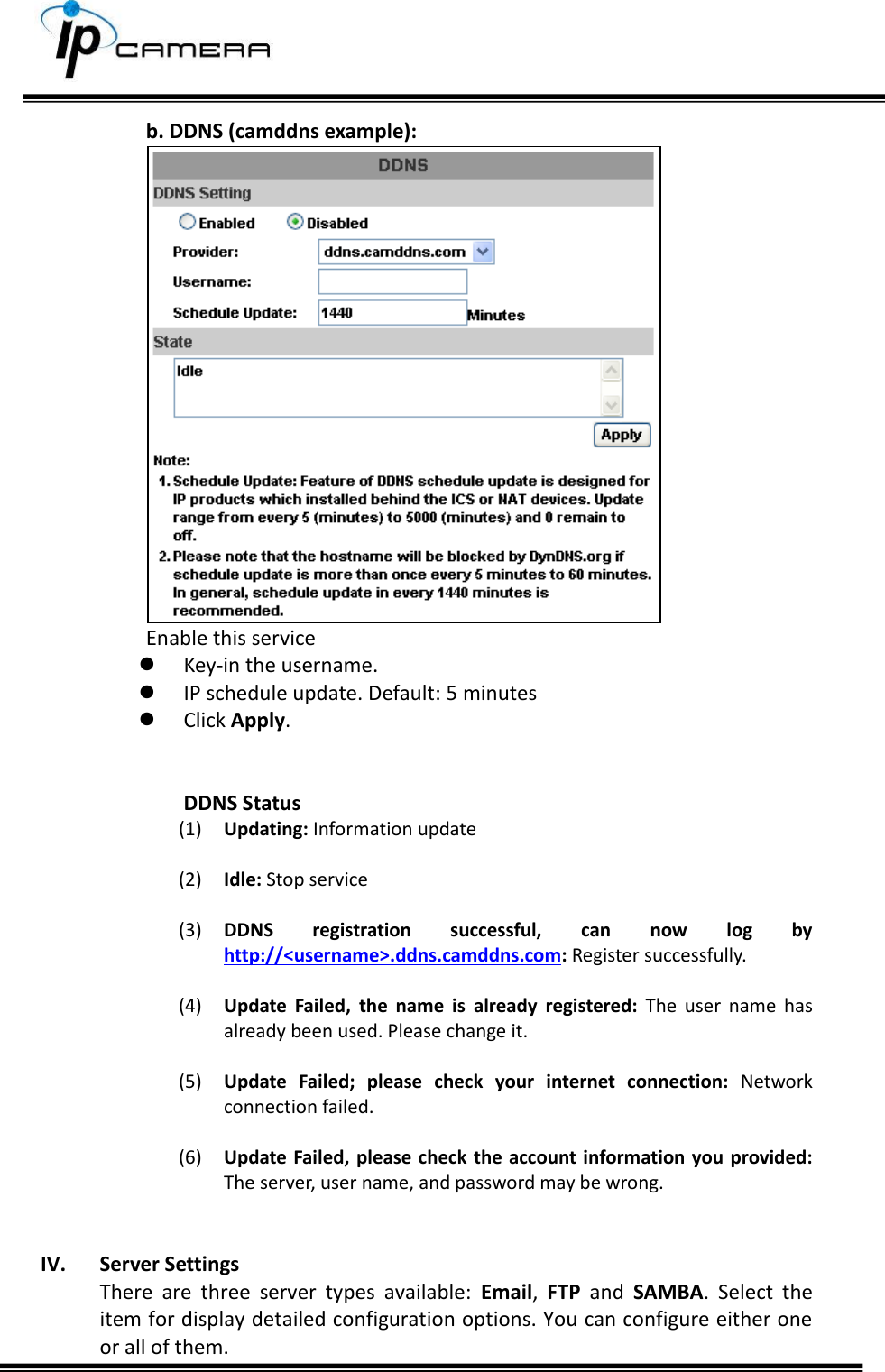     b. DDNS (camddns example):  Enable this service   Key-in the username.  IP schedule update. Default: 5 minutes  Click Apply.   DDNS Status (1) Updating: Information update  (2) Idle: Stop service  (3) DDNS  registration  successful,  can  now  log  by http://<username>.ddns.camddns.com: Register successfully.   (4) Update  Failed,  the  name  is  already  registered:  The  user  name  has already been used. Please change it.  (5) Update  Failed;  please  check  your  internet  connection:  Network connection failed.  (6) Update Failed, please  check the account information you provided: The server, user name, and password may be wrong.   IV. Server Settings There  are  three  server  types  available:  Email,  FTP  and  SAMBA.  Select  the item for display detailed configuration options. You can configure either one or all of them. 