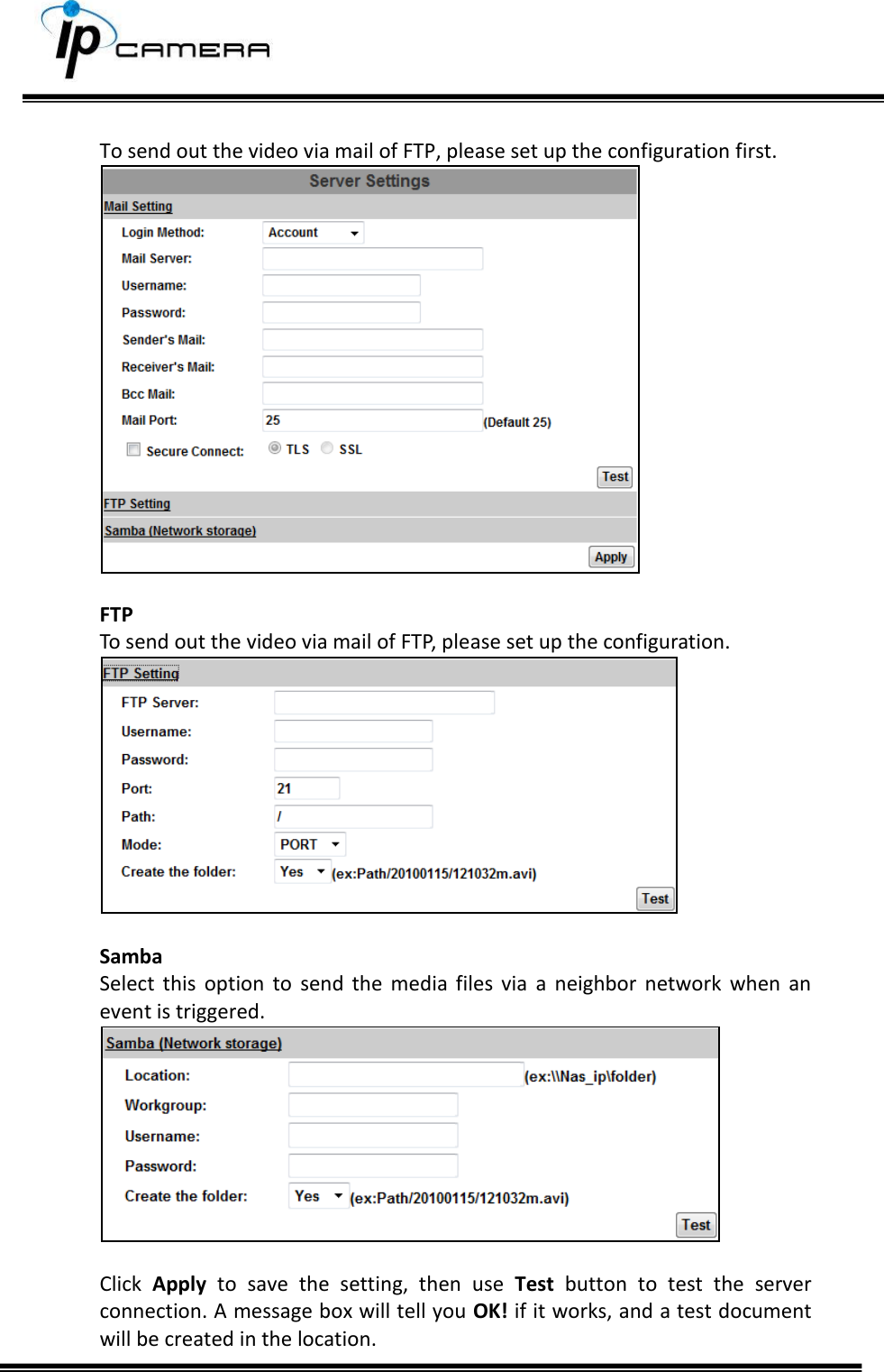      To send out the video via mail of FTP, please set up the configuration first.   FTP To send out the video via mail of FTP, please set up the configuration.   Samba Select  this  option  to  send  the  media  files  via  a  neighbor  network  when  an event is triggered.   Click  Apply  to  save  the  setting,  then  use  Test  button  to  test  the  server connection. A message box will tell you OK! if it works, and a test document will be created in the location. 