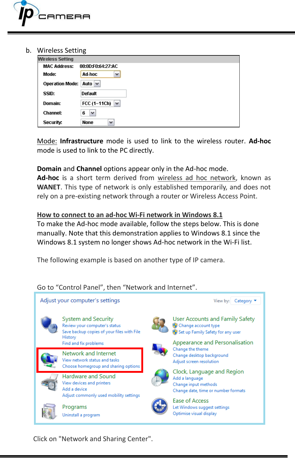      b. Wireless Setting   Mode:  Infrastructure  mode  is  used  to  link  to  the  wireless  router.  Ad-hoc mode is used to link to the PC directly.   Domain and Channel options appear only in the Ad-hoc mode. Ad-hoc  is  a  short  term  derived  from  wireless  ad  hoc  network,  known  as WANET. This type of network is only established temporarily, and does not rely on a pre-existing network through a router or Wireless Access Point.   How to connect to an ad-hoc Wi-Fi network in Windows 8.1 To make the Ad-hoc mode available, follow the steps below. This is done manually. Note that this demonstration applies to Windows 8.1 since the Windows 8.1 system no longer shows Ad-hoc network in the Wi-Fi list.  The following example is based on another type of IP camera.   Go to &ldquo;Control Panel&rdquo;, then &ldquo;Network and Internet&rdquo;.    Click on "Network and Sharing Center".   