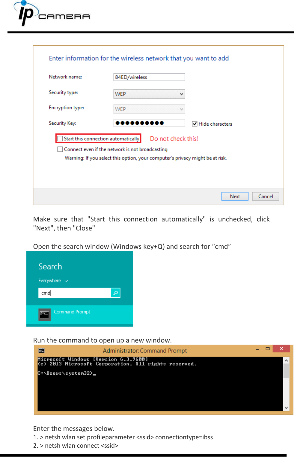        Make  sure  that  "Start  this  connection  automatically"  is  unchecked,  click "Next", then "Close"  Open the search window (Windows key+Q) and search for &ldquo;cmd&rdquo;   Run the command to open up a new window.   Enter the messages below. 1. > netsh wlan set profileparameter <ssid> connectiontype=ibss 2. > netsh wlan connect <ssid>  