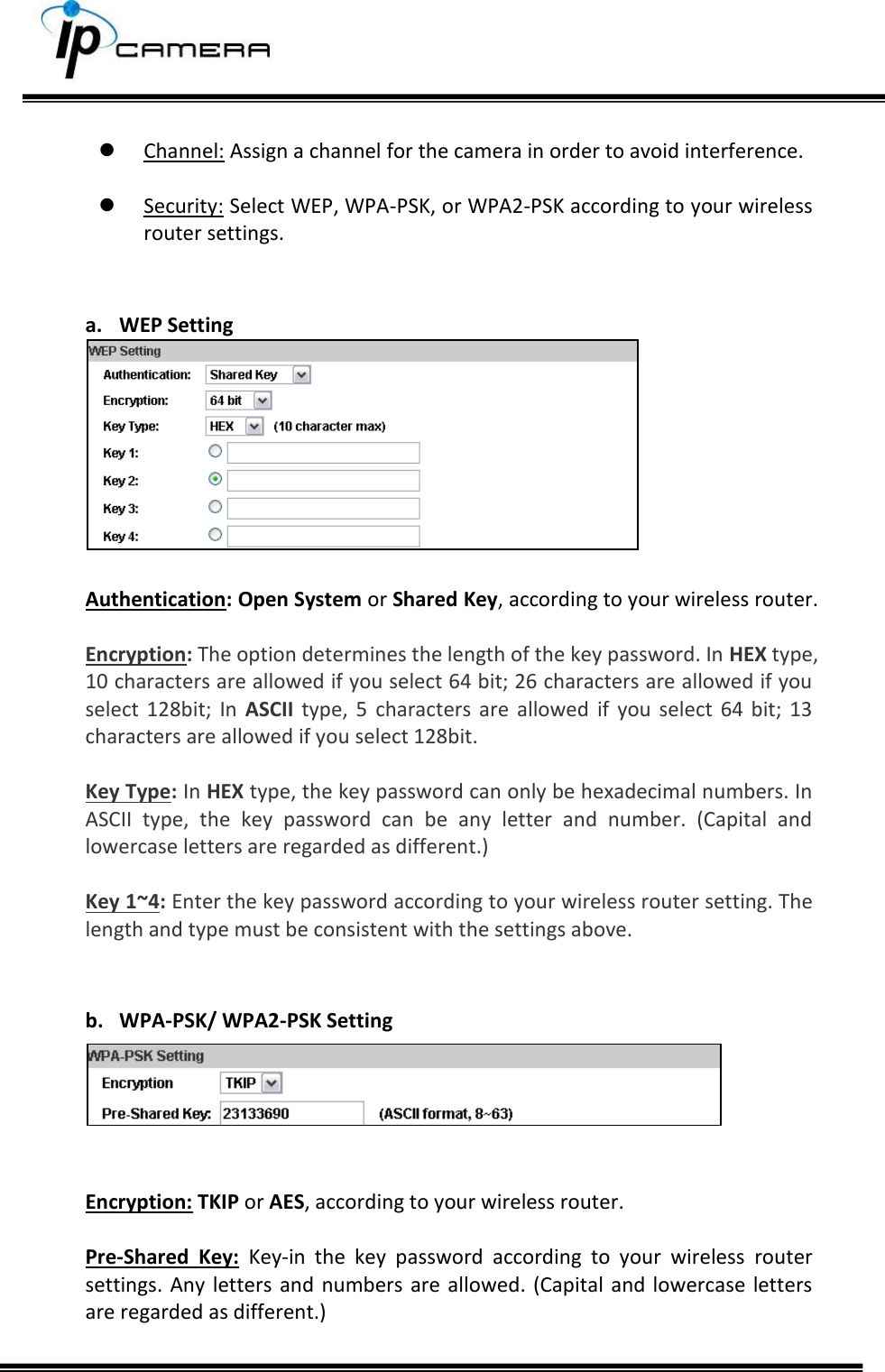       Channel: Assign a channel for the camera in order to avoid interference.   Security: Select WEP, WPA-PSK, or WPA2-PSK according to your wireless router settings.   a. WEP Setting   Authentication: Open System or Shared Key, according to your wireless router.  Encryption: The option determines the length of the key password. In HEX type, 10 characters are allowed if you select 64 bit; 26 characters are allowed if you select  128bit;  In  ASCII  type,  5  characters  are  allowed  if  you  select  64  bit;  13 characters are allowed if you select 128bit.  Key Type: In HEX type, the key password can only be hexadecimal numbers. In ASCII  type,  the  key  password  can  be  any  letter  and  number.  (Capital  and lowercase letters are regarded as different.)  Key 1~4: Enter the key password according to your wireless router setting. The length and type must be consistent with the settings above.   b. WPA-PSK/ WPA2-PSK Setting   Encryption: TKIP or AES, according to your wireless router.  Pre-Shared  Key:  Key-in  the  key  password  according  to  your  wireless  router settings.  Any letters and numbers are allowed. (Capital and lowercase  letters are regarded as different.)  