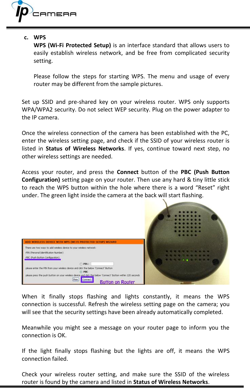     c. WPS WPS (Wi-Fi Protected Setup) is an interface standard that allows users to easily  establish  wireless  network,  and  be  free  from  complicated  security setting.   Please  follow  the  steps  for  starting  WPS.  The  menu  and  usage  of  every router may be different from the sample pictures.  Set  up  SSID  and  pre-shared  key  on  your  wireless  router.  WPS  only  supports WPA/WPA2 security. Do not select WEP security. Plug on the power adapter to the IP camera.    Once the wireless connection of the camera has been established with the PC, enter the wireless setting page, and check if the SSID of your wireless router is listed  in  Status  of  Wireless  Networks.  If  yes,  continue  toward  next  step,  no other wireless settings are needed.  Access  your  router,  and  press  the  Connect  button  of  the  PBC  (Push  Button Configuration) setting page on your router. Then use any hard &amp; tiny little stick to  reach  the  WPS  button  within  the hole where there is a word &ldquo;Reset&rdquo; right under. The green light inside the camera at the back will start flashing.   When  it  finally  stops  flashing  and  lights  constantly,  it  means  the  WPS connection is successful. Refresh the wireless setting page on  the camera; you will see that the security settings have been already automatically completed.   Meanwhile  you  might  see  a  message  on  your  router  page  to  inform  you  the connection is OK.  If  the  light  finally  stops  flashing  but  the  lights  are  off,  it  means  the  WPS connection failed.   Check  your  wireless  router  setting,  and  make  sure  the  SSID  of  the  wireless router is found by the camera and listed in Status of Wireless Networks.   