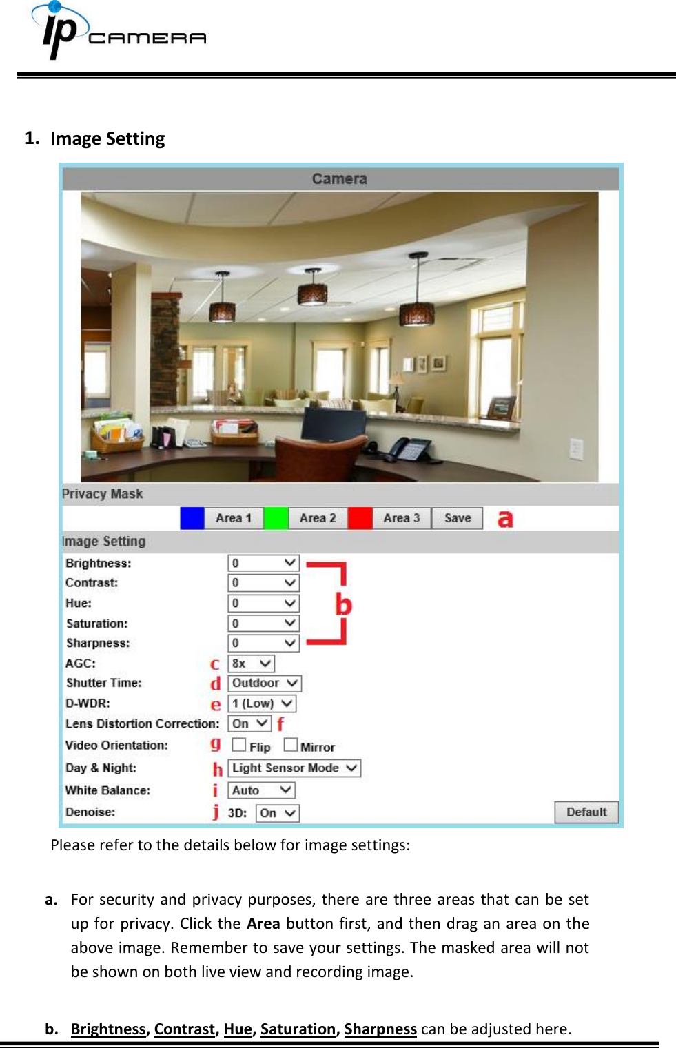      1. Image Setting  Please refer to the details below for image settings:  a. For  security and privacy  purposes, there are  three areas that  can be set up for privacy. Click the Area button first, and then drag an area on the above image. Remember to save your settings. The masked area will not be shown on both live view and recording image.  b. Brightness, Contrast, Hue, Saturation, Sharpness can be adjusted here. 