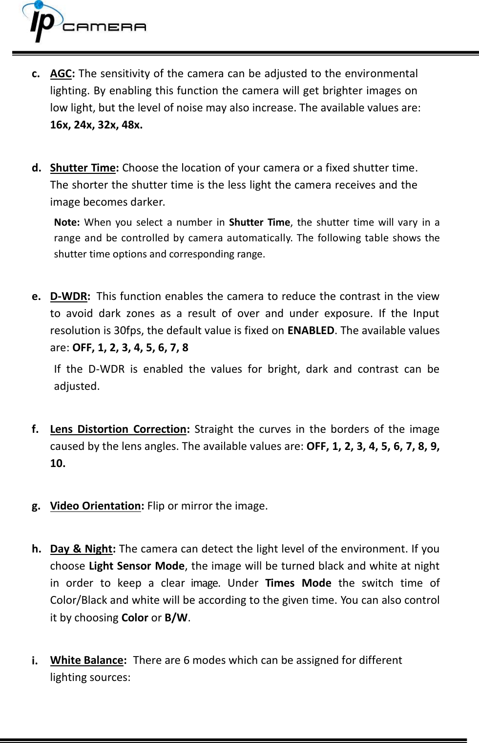     c. AGC: The sensitivity of the camera can be adjusted to the environmental lighting. By enabling this function the camera will get brighter images on low light, but the level of noise may also increase. The available values are: 16x, 24x, 32x, 48x.  d. Shutter Time: Choose the location of your camera or a fixed shutter time. The shorter the shutter time is the less light the camera receives and the image becomes darker. Note:  When  you  select  a  number  in Shutter  Time,  the  shutter  time  will  vary  in  a range  and  be  controlled  by  camera  automatically.  The  following  table  shows  the shutter time options and corresponding range.  e. D-WDR:  This function enables the camera to reduce the contrast in the view to  avoid  dark  zones  as  a  result  of  over  and  under  exposure.  If  the  Input resolution is 30fps, the default value is fixed on ENABLED. The available values are: OFF, 1, 2, 3, 4, 5, 6, 7, 8 If  the  D-WDR  is  enabled  the  values  for  bright,  dark  and  contrast  can  be adjusted.  f. Lens  Distortion  Correction:  Straight  the  curves  in  the  borders  of  the  image caused by the lens angles. The available values are: OFF, 1, 2, 3, 4, 5, 6, 7, 8, 9, 10.  g. Video Orientation: Flip or mirror the image.  h. Day &amp; Night: The camera can detect the light level of the environment. If you choose Light Sensor Mode, the image will be turned black and white at night in  order  to  keep  a  clear  image.  Under  Times  Mode  the  switch  time  of Color/Black and white will be according to the given time. You can also control it by choosing Color or B/W.  i. White Balance:  There are 6 modes which can be assigned for different lighting sources:    