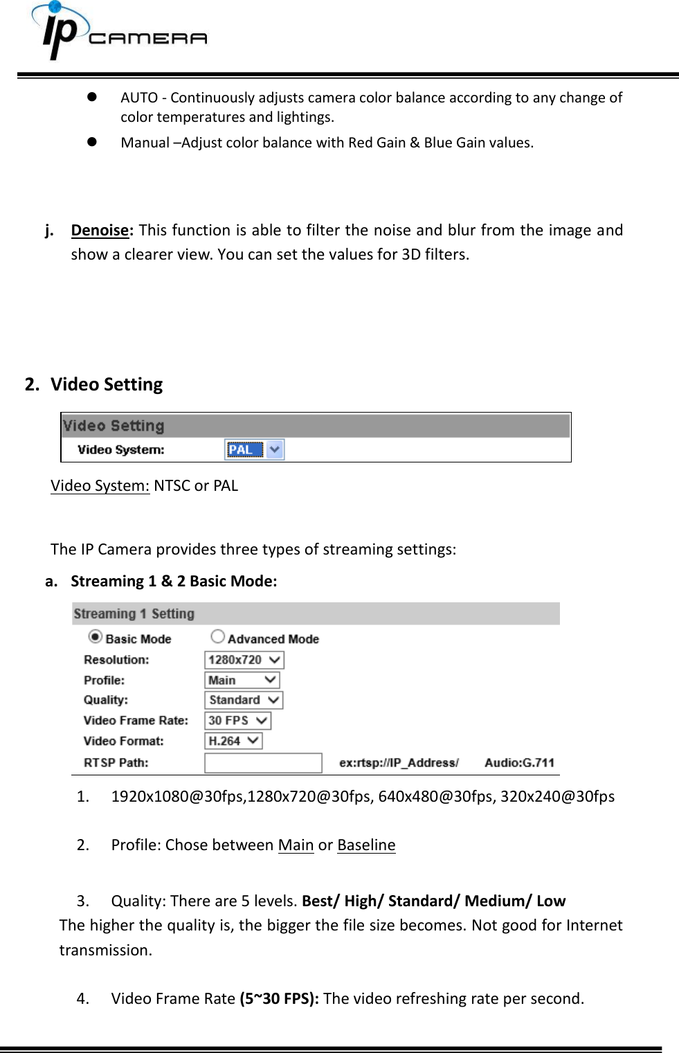      AUTO - Continuously adjusts camera color balance according to any change of color temperatures and lightings.  Manual &ndash;Adjust color balance with Red Gain &amp; Blue Gain values.   j. Denoise: This function is able to filter the noise and blur from the image and show a clearer view. You can set the values for 3D filters.    2. Video Setting  Video System: NTSC or PAL  The IP Camera provides three types of streaming settings: a. Streaming 1 &amp; 2 Basic Mode:  1. 1920x1080@30fps,1280x720@30fps, 640x480@30fps, 320x240@30fps  2. Profile: Chose between Main or Baseline  3. Quality: There are 5 levels. Best/ High/ Standard/ Medium/ Low  The higher the quality is, the bigger the file size becomes. Not good for Internet transmission.  4. Video Frame Rate (5~30 FPS): The video refreshing rate per second.   