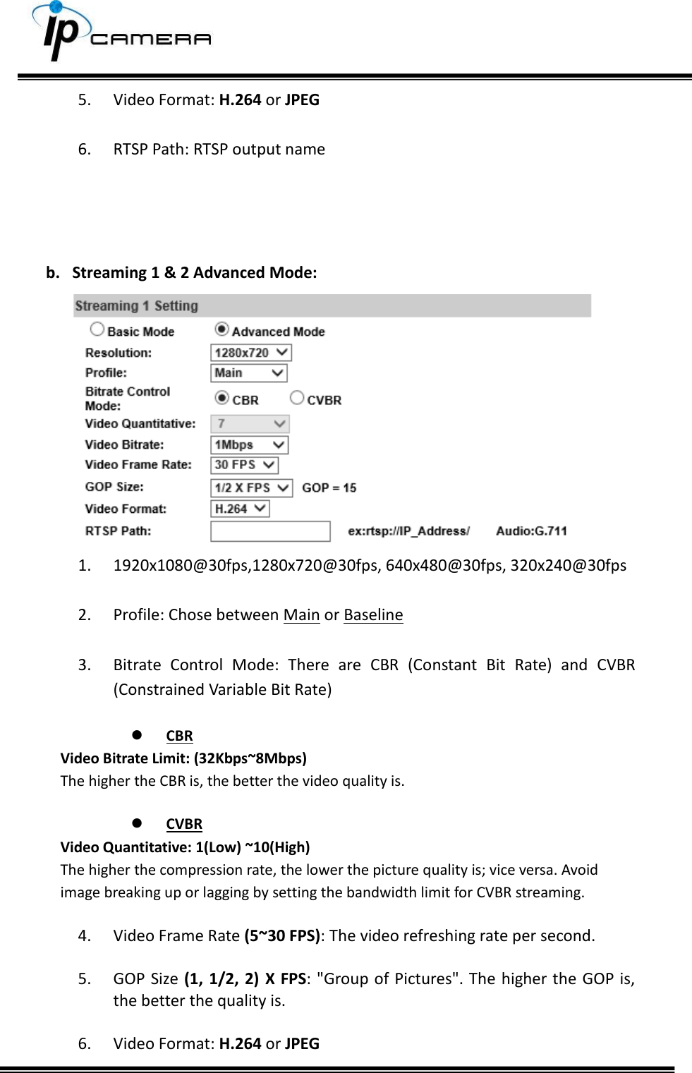     5. Video Format: H.264 or JPEG  6. RTSP Path: RTSP output name     b. Streaming 1 &amp; 2 Advanced Mode:  1. 1920x1080@30fps,1280x720@30fps, 640x480@30fps, 320x240@30fps  2. Profile: Chose between Main or Baseline  3. Bitrate  Control  Mode:  There  are  CBR  (Constant  Bit  Rate)  and  CVBR (Constrained Variable Bit Rate)   CBR Video Bitrate Limit: (32Kbps~8Mbps)  The higher the CBR is, the better the video quality is.   CVBR Video Quantitative: 1(Low) ~10(High)  The higher the compression rate, the lower the picture quality is; vice versa. Avoid image breaking up or lagging by setting the bandwidth limit for CVBR streaming.  4. Video Frame Rate (5~30 FPS): The video refreshing rate per second.  5. GOP Size (1, 1/2, 2) X FPS: "Group of Pictures". The higher the GOP is, the better the quality is.  6. Video Format: H.264 or JPEG 